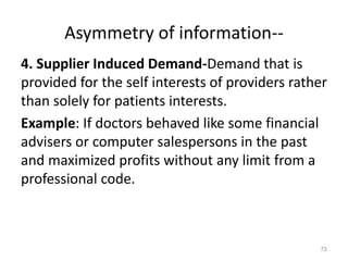 Asymmetry of information--
4. Supplier Induced Demand-Demand that is
provided for the self interests of providers rather
than solely for patients interests.
Example: If doctors behaved like some financial
advisers or computer salespersons in the past
and maximized profits without any limit from a
professional code.
72
 