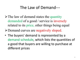 The Law of Demand---
The law of demand states the quantity
demanded of a good / service is inversely
related to its price, other things being equal
Demand curves are negatively sloped.
• The buyers' demand is represented by a
demand schedule, which lists the quantities of
a good that buyers are willing to purchase at
different prices
8
 