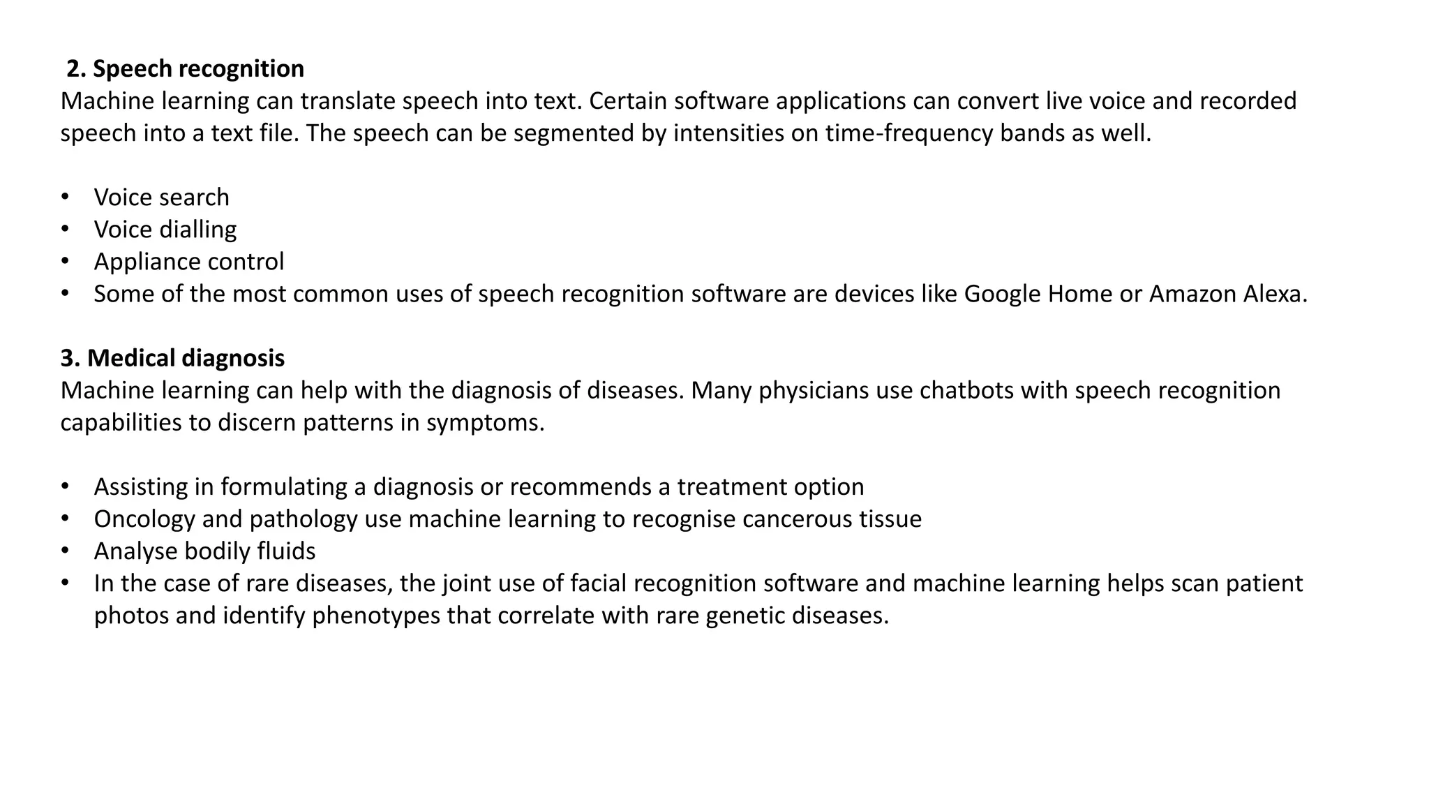 2. Speech recognition
Machine learning can translate speech into text. Certain software applications can convert live voice and recorded
speech into a text file. The speech can be segmented by intensities on time-frequency bands as well.
• Voice search
• Voice dialling
• Appliance control
• Some of the most common uses of speech recognition software are devices like Google Home or Amazon Alexa.
3. Medical diagnosis
Machine learning can help with the diagnosis of diseases. Many physicians use chatbots with speech recognition
capabilities to discern patterns in symptoms.
• Assisting in formulating a diagnosis or recommends a treatment option
• Oncology and pathology use machine learning to recognise cancerous tissue
• Analyse bodily fluids
• In the case of rare diseases, the joint use of facial recognition software and machine learning helps scan patient
photos and identify phenotypes that correlate with rare genetic diseases.
 