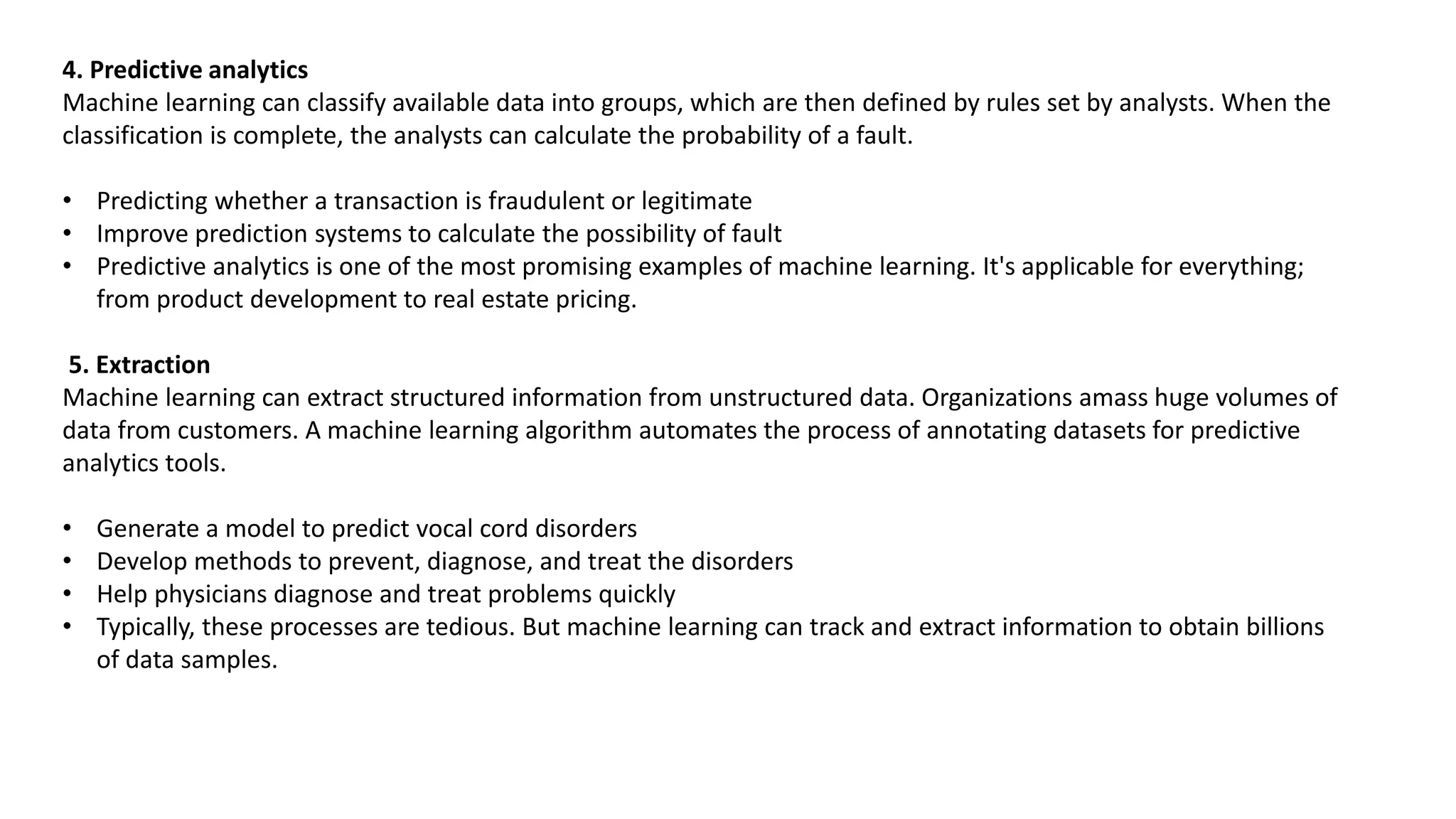 4. Predictive analytics
Machine learning can classify available data into groups, which are then defined by rules set by analysts. When the
classification is complete, the analysts can calculate the probability of a fault.
• Predicting whether a transaction is fraudulent or legitimate
• Improve prediction systems to calculate the possibility of fault
• Predictive analytics is one of the most promising examples of machine learning. It's applicable for everything;
from product development to real estate pricing.
5. Extraction
Machine learning can extract structured information from unstructured data. Organizations amass huge volumes of
data from customers. A machine learning algorithm automates the process of annotating datasets for predictive
analytics tools.
• Generate a model to predict vocal cord disorders
• Develop methods to prevent, diagnose, and treat the disorders
• Help physicians diagnose and treat problems quickly
• Typically, these processes are tedious. But machine learning can track and extract information to obtain billions
of data samples.
 