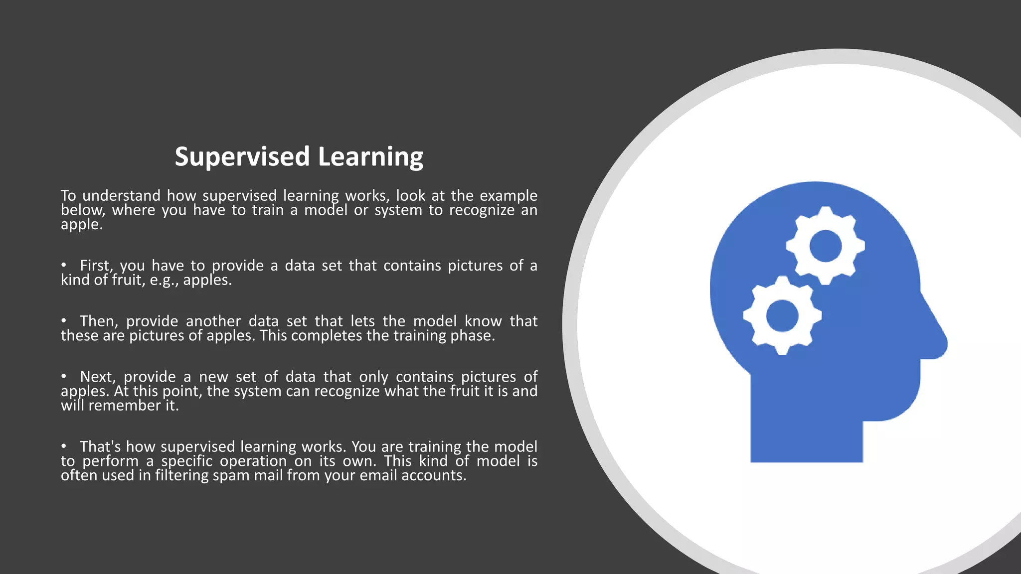 Supervised Learning
To understand how supervised learning works, look at the example
below, where you have to train a model or system to recognize an
apple.
• First, you have to provide a data set that contains pictures of a
kind of fruit, e.g., apples.
• Then, provide another data set that lets the model know that
these are pictures of apples. This completes the training phase.
• Next, provide a new set of data that only contains pictures of
apples. At this point, the system can recognize what the fruit it is and
will remember it.
• That's how supervised learning works. You are training the model
to perform a specific operation on its own. This kind of model is
often used in filtering spam mail from your email accounts.
 