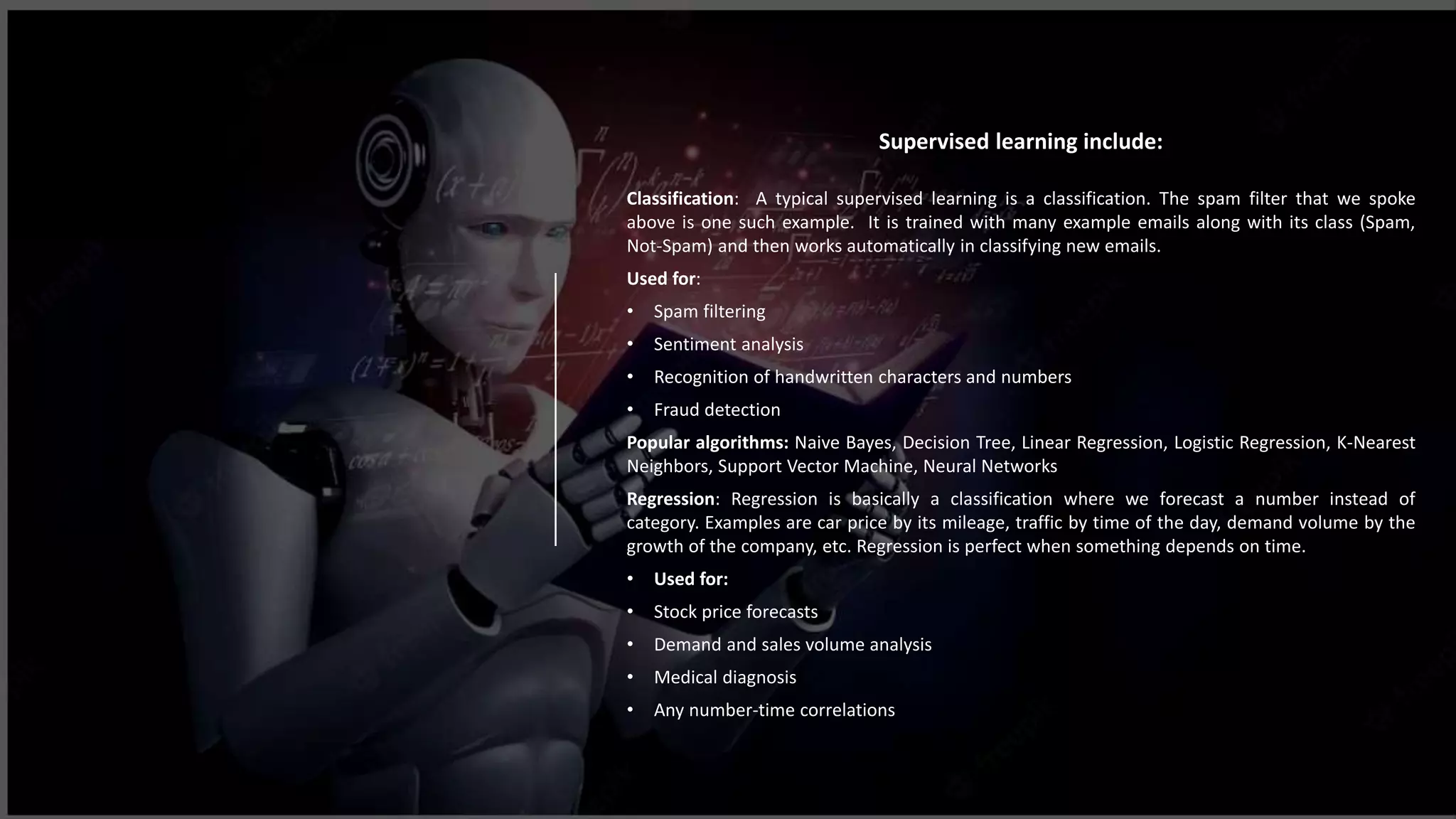 Supervised learning include:
Classification: A typical supervised learning is a classification. The spam filter that we spoke
above is one such example. It is trained with many example emails along with its class (Spam,
Not-Spam) and then works automatically in classifying new emails.
Used for:
• Spam filtering
• Sentiment analysis
• Recognition of handwritten characters and numbers
• Fraud detection
Popular algorithms: Naive Bayes, Decision Tree, Linear Regression, Logistic Regression, K-Nearest
Neighbors, Support Vector Machine, Neural Networks
Regression: Regression is basically a classification where we forecast a number instead of
category. Examples are car price by its mileage, traffic by time of the day, demand volume by the
growth of the company, etc. Regression is perfect when something depends on time.
• Used for:
• Stock price forecasts
• Demand and sales volume analysis
• Medical diagnosis
• Any number-time correlations
 