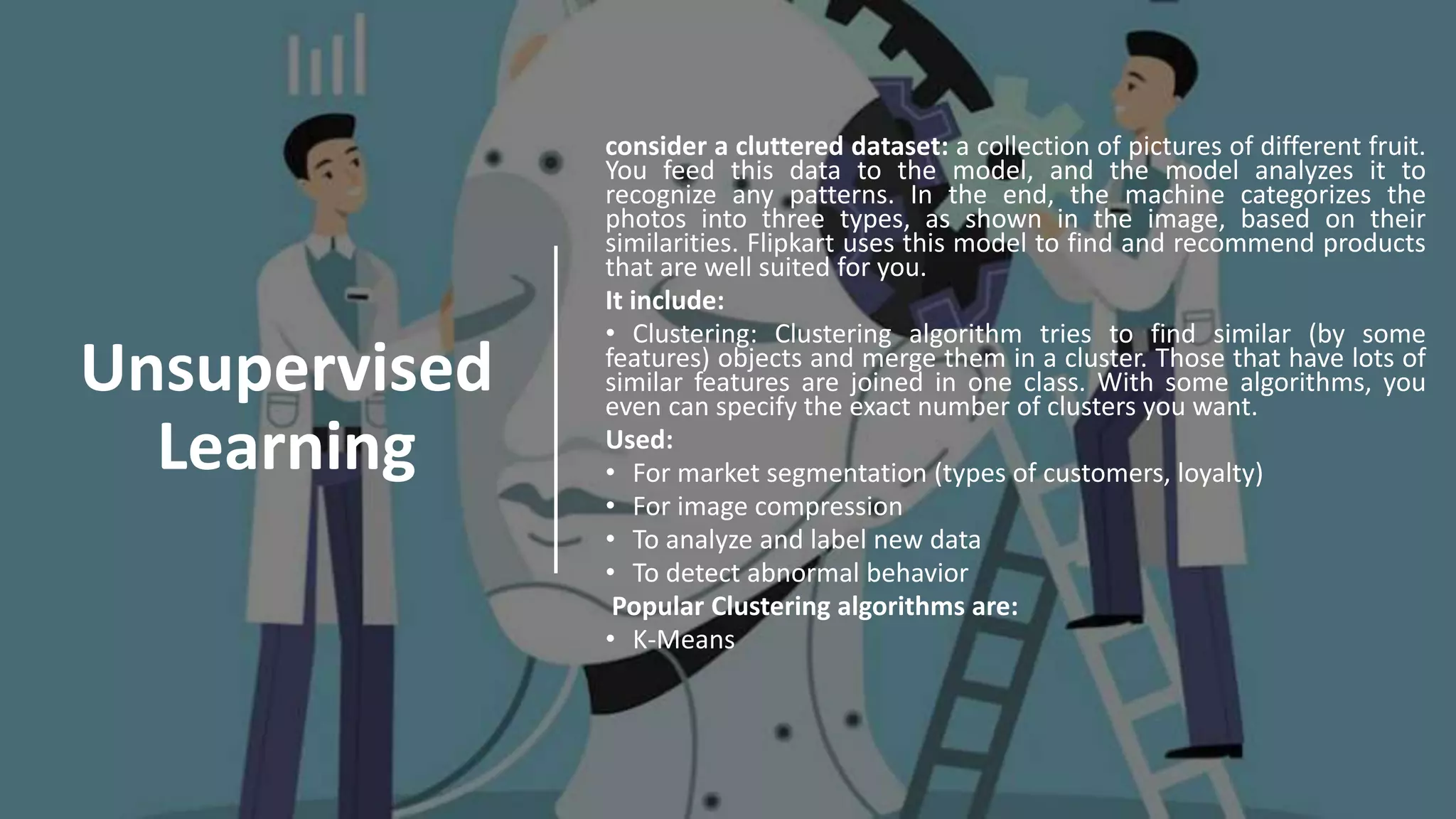 Unsupervised
Learning
consider a cluttered dataset: a collection of pictures of different fruit.
You feed this data to the model, and the model analyzes it to
recognize any patterns. In the end, the machine categorizes the
photos into three types, as shown in the image, based on their
similarities. Flipkart uses this model to find and recommend products
that are well suited for you.
It include:
• Clustering: Clustering algorithm tries to find similar (by some
features) objects and merge them in a cluster. Those that have lots of
similar features are joined in one class. With some algorithms, you
even can specify the exact number of clusters you want.
Used:
• For market segmentation (types of customers, loyalty)
• For image compression
• To analyze and label new data
• To detect abnormal behavior
Popular Clustering algorithms are:
• K-Means
 