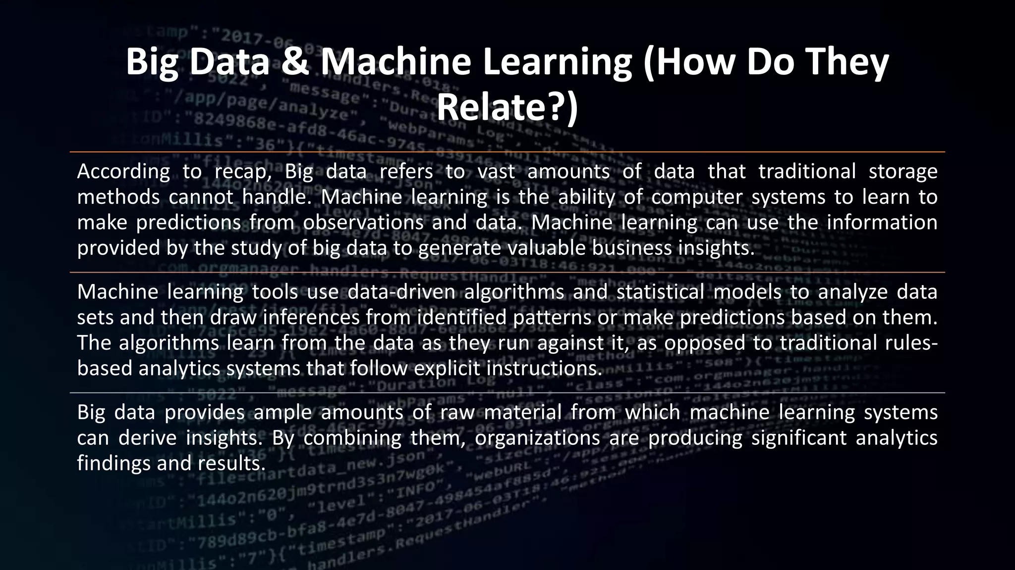 Big Data & Machine Learning (How Do They
Relate?)
According to recap, Big data refers to vast amounts of data that traditional storage
methods cannot handle. Machine learning is the ability of computer systems to learn to
make predictions from observations and data. Machine learning can use the information
provided by the study of big data to generate valuable business insights.
Machine learning tools use data-driven algorithms and statistical models to analyze data
sets and then draw inferences from identified patterns or make predictions based on them.
The algorithms learn from the data as they run against it, as opposed to traditional rules-
based analytics systems that follow explicit instructions.
Big data provides ample amounts of raw material from which machine learning systems
can derive insights. By combining them, organizations are producing significant analytics
findings and results.
 