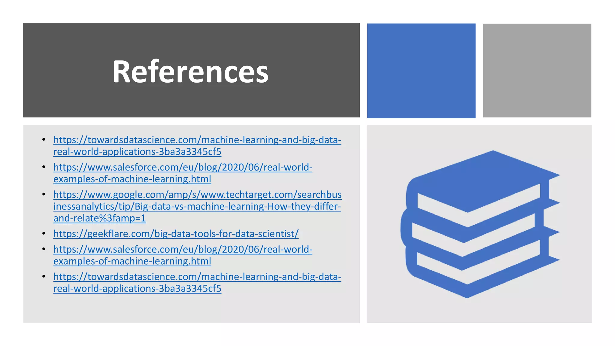 References
• https://towardsdatascience.com/machine-learning-and-big-data-
real-world-applications-3ba3a3345cf5
• https://www.salesforce.com/eu/blog/2020/06/real-world-
examples-of-machine-learning.html
• https://www.google.com/amp/s/www.techtarget.com/searchbus
inessanalytics/tip/Big-data-vs-machine-learning-How-they-differ-
and-relate%3famp=1
• https://geekflare.com/big-data-tools-for-data-scientist/
• https://www.salesforce.com/eu/blog/2020/06/real-world-
examples-of-machine-learning.html
• https://towardsdatascience.com/machine-learning-and-big-data-
real-world-applications-3ba3a3345cf5
 