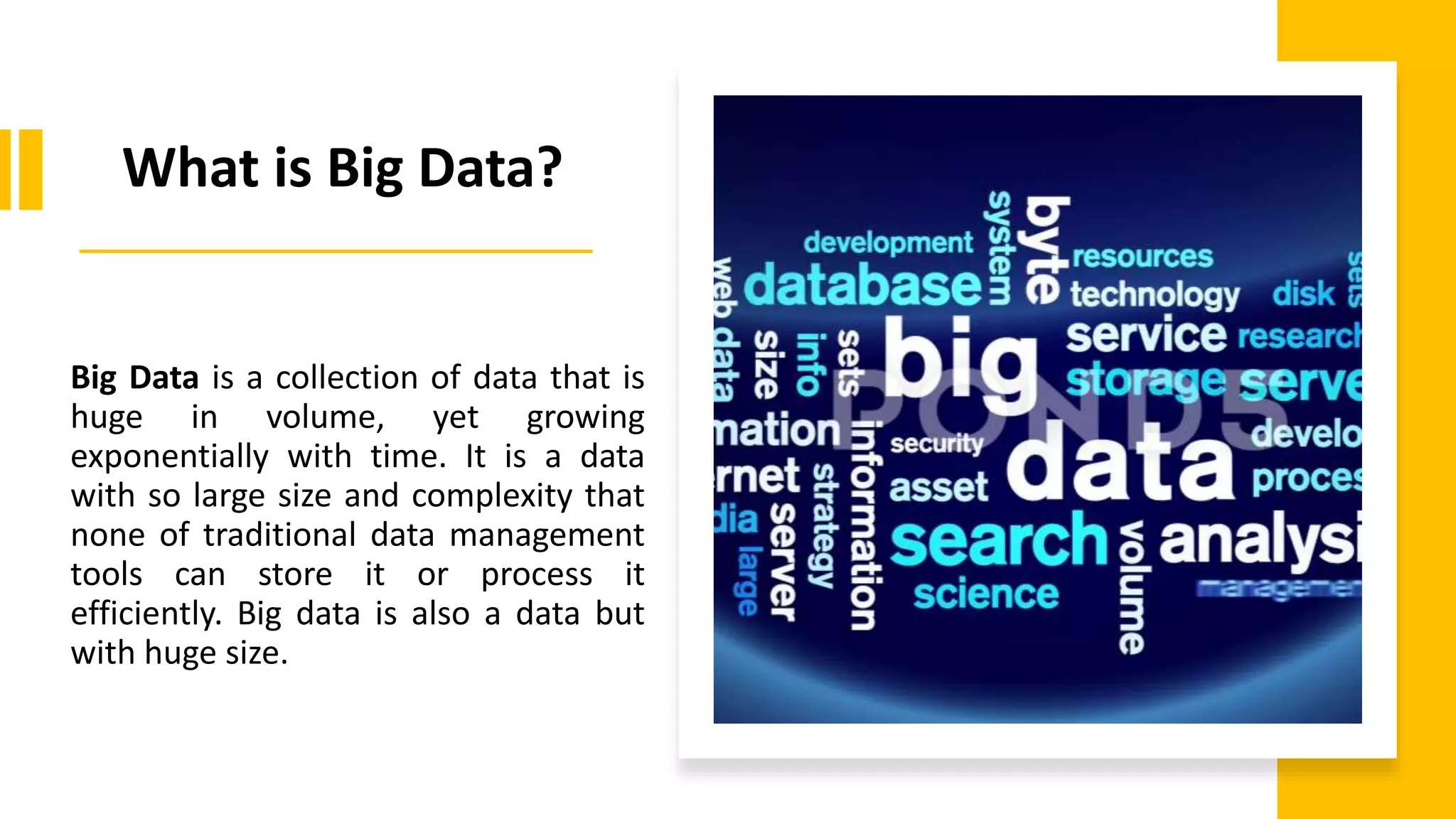 What is Big Data?
Big Data is a collection of data that is
huge in volume, yet growing
exponentially with time. It is a data
with so large size and complexity that
none of traditional data management
tools can store it or process it
efficiently. Big data is also a data but
with huge size.
 