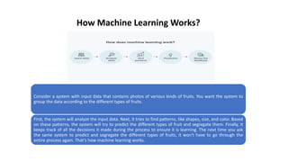 How Machine Learning Works?
Consider a system with input data that contains photos of various kinds of fruits. You want the system to
group the data according to the different types of fruits.
First, the system will analyze the input data. Next, it tries to find patterns, like shapes, size, and color. Based
on these patterns, the system will try to predict the different types of fruit and segregate them. Finally, it
keeps track of all the decisions it made during the process to ensure it is learning. The next time you ask
the same system to predict and segregate the different types of fruits, it won't have to go through the
entire process again. That’s how machine learning works.
 
