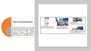Who’s Generating Big Data?
The progress and innovation is no longer
hindered by the ability to collect data But,
by the ability to manage, analyze,
summarize, visualize, and discover
knowledge from the collected data in a
timely manner and in a scalable fashion.
 