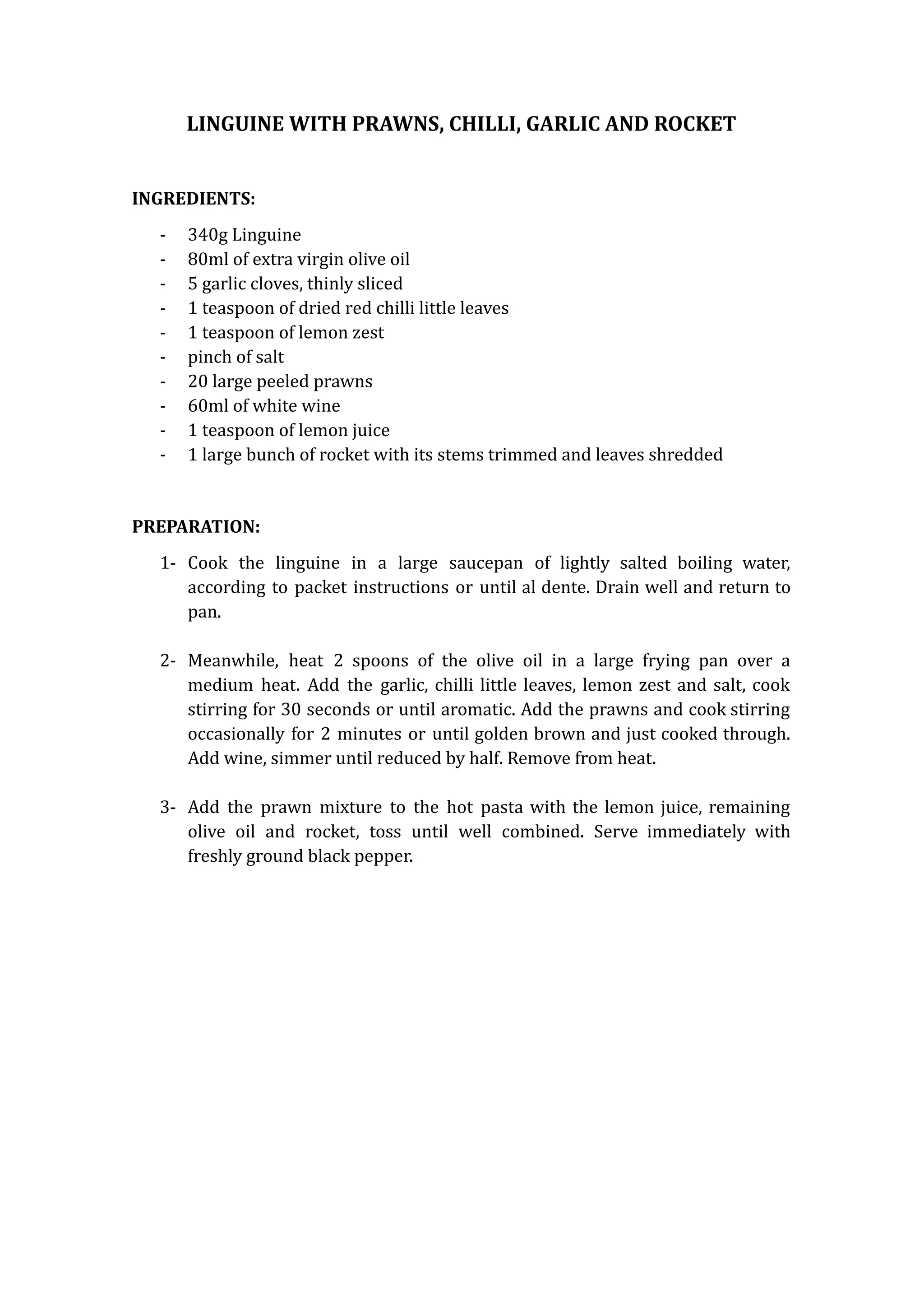 LINGUINE WITH PRAWNS, CHILLI, GARLIC AND ROCKET
INGREDIENTS:
- 340g Linguine
- 80ml of extra virgin olive oil
- 5 garlic cloves, thinly sliced
- 1 teaspoon of dried red chilli little leaves
- 1 teaspoon of lemon zest
- pinch of salt
- 20 large peeled prawns
- 60ml of white wine
- 1 teaspoon of lemon juice
- 1 large bunch of rocket with its stems trimmed and leaves shredded
PREPARATION:
1- Cook the linguine in a large saucepan of lightly salted boiling water,
according to packet instructions or until al dente. Drain well and return to
pan.
2- Meanwhile, heat 2 spoons of the olive oil in a large frying pan over a
medium heat. Add the garlic, chilli little leaves, lemon zest and salt, cook
stirring for 30 seconds or until aromatic. Add the prawns and cook stirring
occasionally for 2 minutes or until golden brown and just cooked through.
Add wine, simmer until reduced by half. Remove from heat.
3- Add the prawn mixture to the hot pasta with the lemon juice, remaining
olive oil and rocket, toss until well combined. Serve immediately with
freshly ground black pepper.