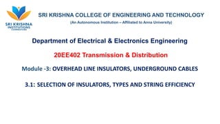 SRI KRISHNA COLLEGE OF ENGINEERING AND TECHNOLOGY
(An Autonomous Institution – Affiliated to Anna University)
Department of Electrical & Electronics Engineering
20EE402 Transmission & Distribution
Module -3: OVERHEAD LINE INSULATORS, UNDERGROUND CABLES
3.1: SELECTION OF INSULATORS, TYPES AND STRING EFFICIENCY
 