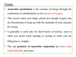 Cont..
• Anaerobic metabolism is the creation of energy through the
combustion of carbohydrates in the absence of oxygen.
• This occurs when your lungs cannot put enough oxygen into
the bloodstream to keep up with the demands of your muscles
for energy.
• It generally is used only for short bursts of activity, such as
when you sprint when running or cycling or when you are
lifting heavy weights.
• The end products of anaerobic respiration are lactic acid,
carbon dioxide, and water.
 