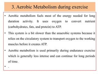 3. Aerobic Metabolism during exercise
• Aerobic metabolism fuels most of the energy needed for long
duration activity. It uses oxygen to convert nutrient
(carbohydrates, fats, and protein) to ATP.
• This system is a bit slower than the anaerobic systems because it
relies on the circulatory system to transport oxygen to the working
muscles before it creates ATP.
• Aerobic metabolism is used primarily during endurance exercise
which is generally less intense and can continue for long periods
of time.
• .
 