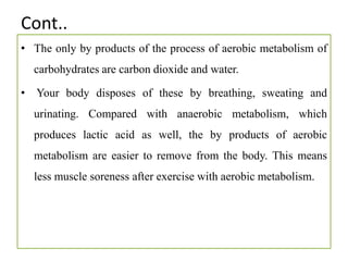 Cont..
• The only by products of the process of aerobic metabolism of
carbohydrates are carbon dioxide and water.
• Your body disposes of these by breathing, sweating and
urinating. Compared with anaerobic metabolism, which
produces lactic acid as well, the by products of aerobic
metabolism are easier to remove from the body. This means
less muscle soreness after exercise with aerobic metabolism.
 