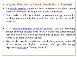 • Why You Want to Use Aerobic Metabolism in Exercise?
• An aerobic exercise is done at a heart rate below 85% of maximum
heart rate and doesn't use vigorous muscle contractions.
• Your body is able to maintain a constant energy stream by
breaking down carbohydrates and fats with aerobic metabolic
processes.
• At a moderate-intensity level of exercise, you are breathing
enough and your muscles' need for ATP is slow and steady enough
that you can break down glycogen into glucose and mobilize
stored fat to break down for energy.
• You can also take in carbohydrate that the body can use before all
of the stores are depleted. Athletes who get this wrong
experience bonking or "hitting the wall."
 