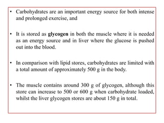 • Carbohydrates are an important energy source for both intense
and prolonged exercise, and
• It is stored as glycogen in both the muscle where it is needed
as an energy source and in liver where the glucose is pushed
out into the blood.
• In comparison with lipid stores, carbohydrates are limited with
a total amount of approximately 500 g in the body.
• The muscle contains around 300 g of glycogen, although this
store can increase to 500 or 600 g when carbohydrate loaded,
whilst the liver glycogen stores are about 150 g in total.
 