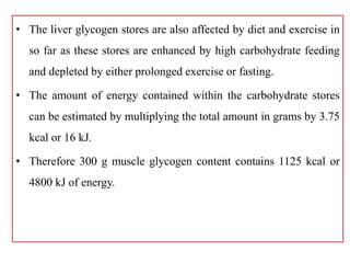 • The liver glycogen stores are also affected by diet and exercise in
so far as these stores are enhanced by high carbohydrate feeding
and depleted by either prolonged exercise or fasting.
• The amount of energy contained within the carbohydrate stores
can be estimated by multiplying the total amount in grams by 3.75
kcal or 16 kJ.
• Therefore 300 g muscle glycogen content contains 1125 kcal or
4800 kJ of energy.
 