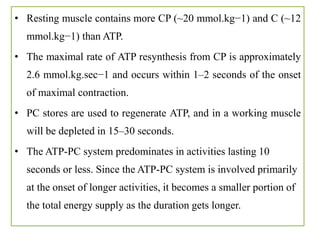 • Resting muscle contains more CP (~20 mmol.kg−1) and C (~12
mmol.kg−1) than ATP.
• The maximal rate of ATP resynthesis from CP is approximately
2.6 mmol.kg.sec−1 and occurs within 1–2 seconds of the onset
of maximal contraction.
• PC stores are used to regenerate ATP, and in a working muscle
will be depleted in 15–30 seconds.
• The ATP-PC system predominates in activities lasting 10
seconds or less. Since the ATP-PC system is involved primarily
at the onset of longer activities, it becomes a smaller portion of
the total energy supply as the duration gets longer.
 
