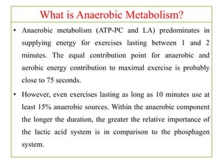 What is Anaerobic Metabolism?
• Anaerobic metabolism (ATP-PC and LA) predominates in
supplying energy for exercises lasting between 1 and 2
minutes. The equal contribution point for anaerobic and
aerobic energy contribution to maximal exercise is probably
close to 75 seconds.
• However, even exercises lasting as long as 10 minutes use at
least 15% anaerobic sources. Within the anaerobic component
the longer the duration, the greater the relative importance of
the lactic acid system is in comparison to the phosphagen
system.
 