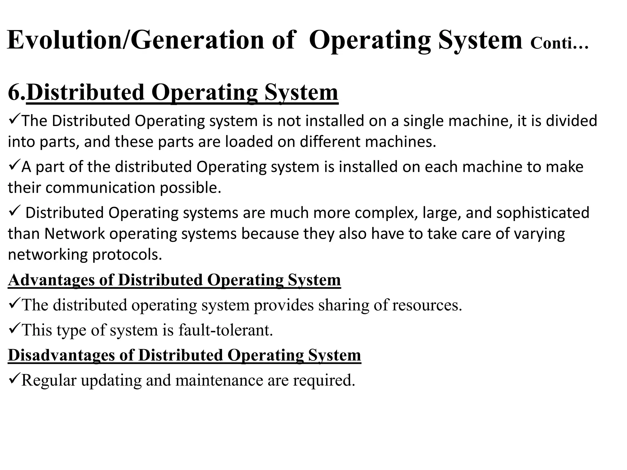 Evolution/Generation of Operating System Conti…
6.Distributed Operating System
The Distributed Operating system is not installed on a single machine, it is divided
into parts, and these parts are loaded on different machines.
A part of the distributed Operating system is installed on each machine to make
their communication possible.
 Distributed Operating systems are much more complex, large, and sophisticated
than Network operating systems because they also have to take care of varying
networking protocols.
Advantages of Distributed Operating System
The distributed operating system provides sharing of resources.
This type of system is fault-tolerant.
Disadvantages of Distributed Operating System
Regular updating and maintenance are required.
 