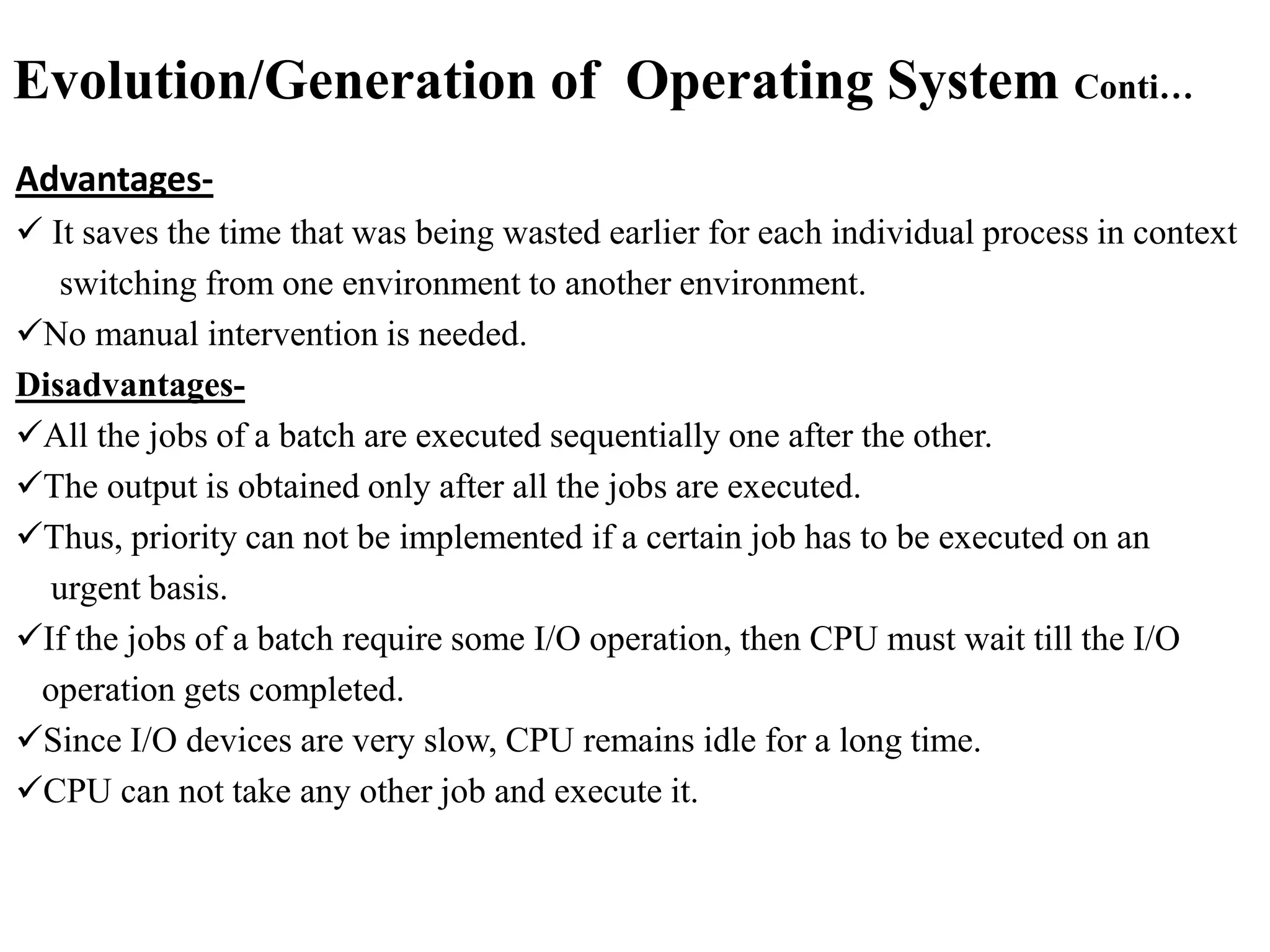 Evolution/Generation of Operating System Conti…
Advantages-
 It saves the time that was being wasted earlier for each individual process in context
switching from one environment to another environment.
No manual intervention is needed.
Disadvantages-
All the jobs of a batch are executed sequentially one after the other.
The output is obtained only after all the jobs are executed.
Thus, priority can not be implemented if a certain job has to be executed on an
urgent basis.
If the jobs of a batch require some I/O operation, then CPU must wait till the I/O
operation gets completed.
Since I/O devices are very slow, CPU remains idle for a long time.
CPU can not take any other job and execute it.
 