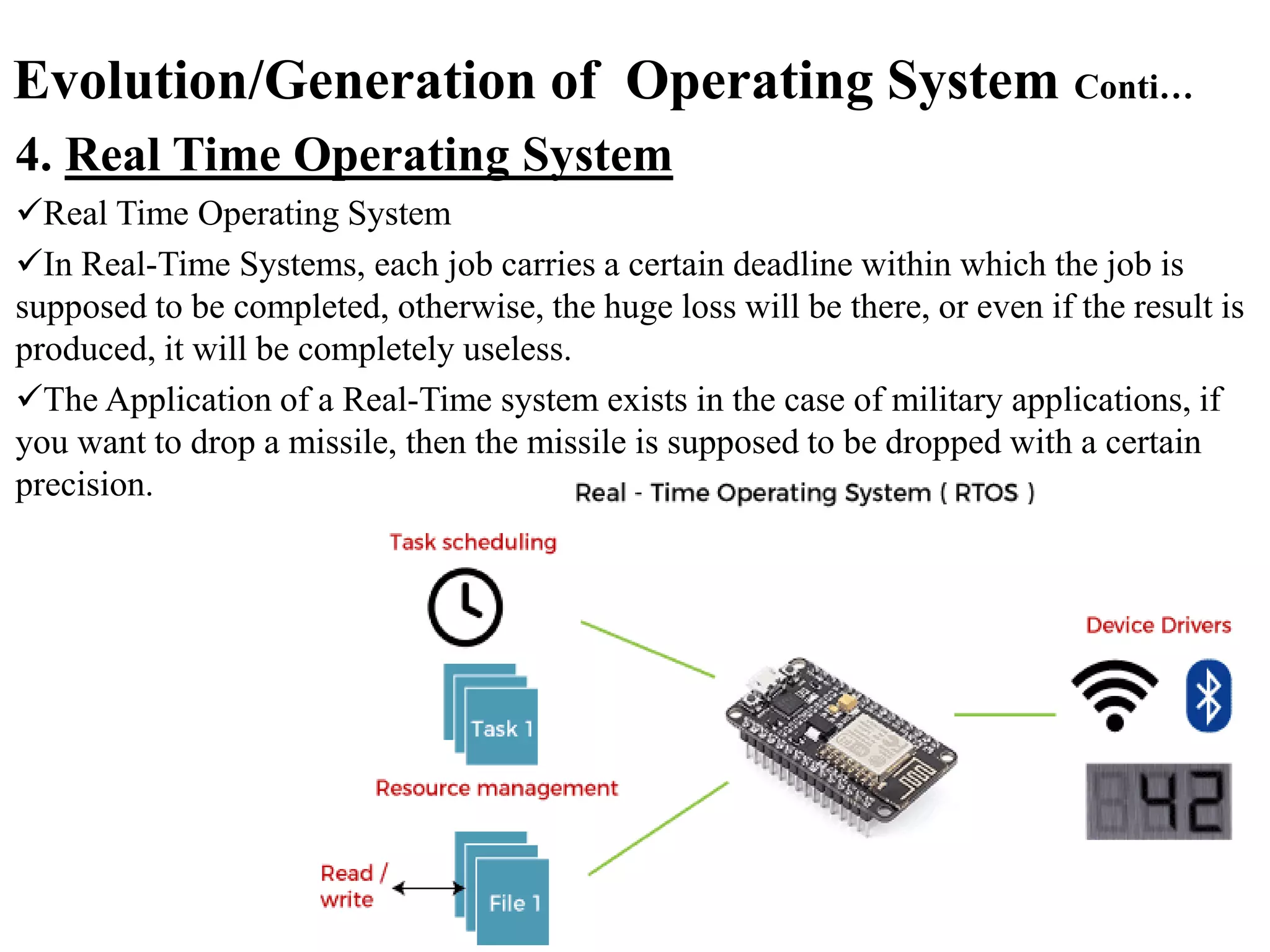 Evolution/Generation of Operating System Conti…
4. Real Time Operating System
Real Time Operating System
In Real-Time Systems, each job carries a certain deadline within which the job is
supposed to be completed, otherwise, the huge loss will be there, or even if the result is
produced, it will be completely useless.
The Application of a Real-Time system exists in the case of military applications, if
you want to drop a missile, then the missile is supposed to be dropped with a certain
precision.
 
