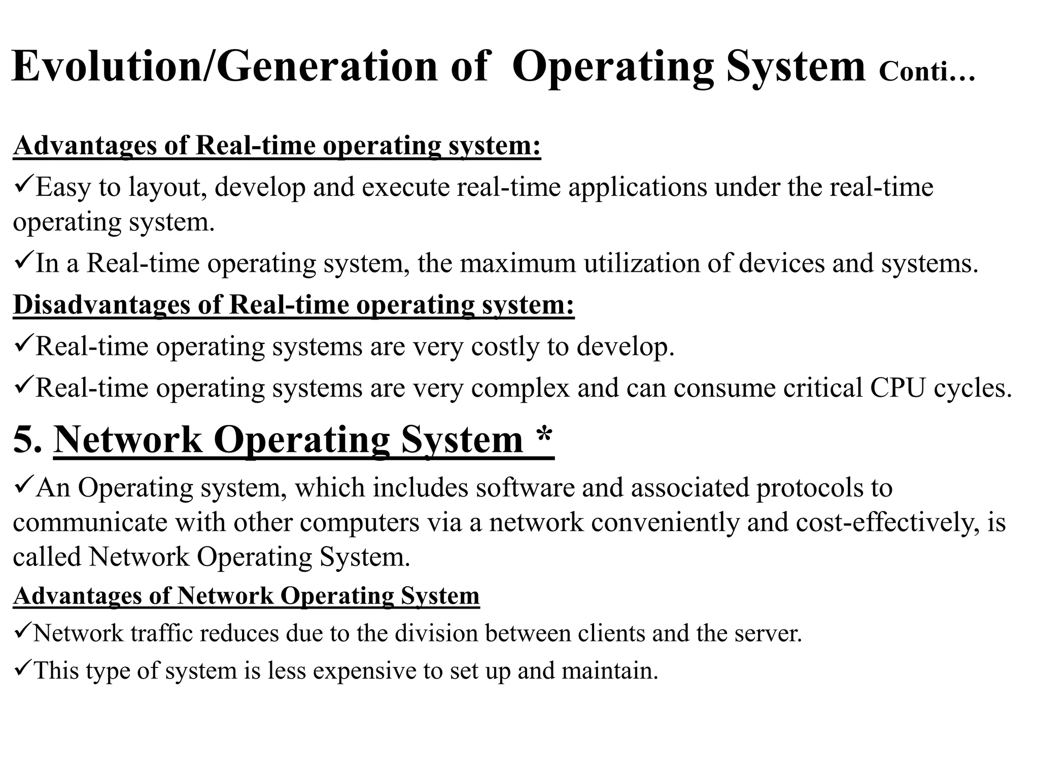 Evolution/Generation of Operating System Conti…
Advantages of Real-time operating system:
Easy to layout, develop and execute real-time applications under the real-time
operating system.
In a Real-time operating system, the maximum utilization of devices and systems.
Disadvantages of Real-time operating system:
Real-time operating systems are very costly to develop.
Real-time operating systems are very complex and can consume critical CPU cycles.
5. Network Operating System *
An Operating system, which includes software and associated protocols to
communicate with other computers via a network conveniently and cost-effectively, is
called Network Operating System.
Advantages of Network Operating System
Network traffic reduces due to the division between clients and the server.
This type of system is less expensive to set up and maintain.
 