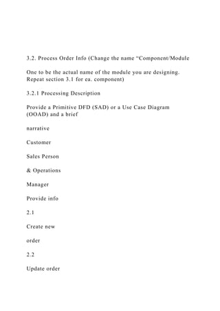 3.2. Process Order Info (Change the name “Component/Module
One to be the actual name of the module you are designing.
Repeat section 3.1 for ea. component)
3.2.1 Processing Description
Provide a Primitive DFD (SAD) or a Use Case Diagram
(OOAD) and a brief
narrative
Customer
Sales Person
& Operations
Manager
Provide info
2.1
Create new
order
2.2
Update order
 