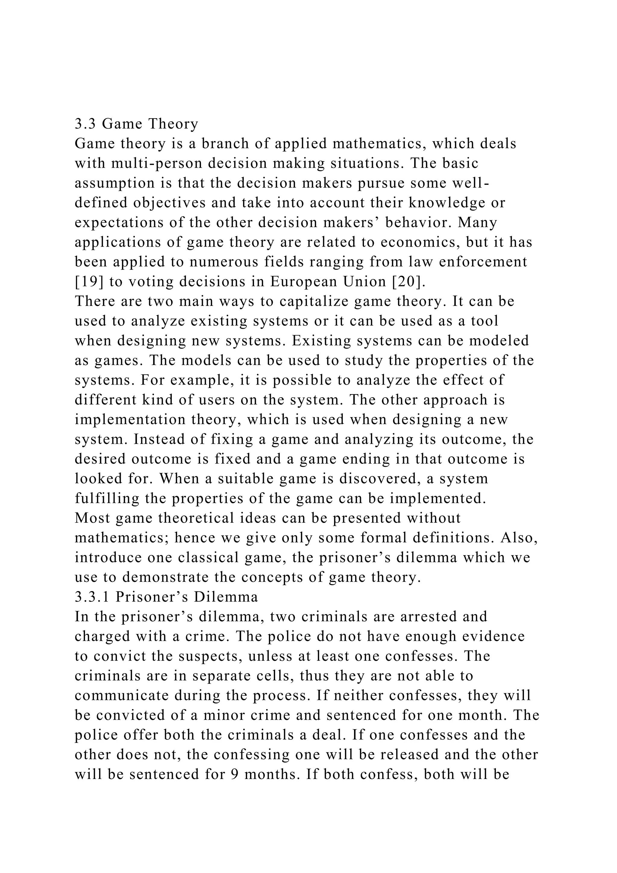 3.3 Game Theory
Game theory is a branch of applied mathematics, which deals
with multi-person decision making situations. The basic
assumption is that the decision makers pursue some well-
defined objectives and take into account their knowledge or
expectations of the other decision makers’ behavior. Many
applications of game theory are related to economics, but it has
been applied to numerous fields ranging from law enforcement
[19] to voting decisions in European Union [20].
There are two main ways to capitalize game theory. It can be
used to analyze existing systems or it can be used as a tool
when designing new systems. Existing systems can be modeled
as games. The models can be used to study the properties of the
systems. For example, it is possible to analyze the effect of
different kind of users on the system. The other approach is
implementation theory, which is used when designing a new
system. Instead of fixing a game and analyzing its outcome, the
desired outcome is fixed and a game ending in that outcome is
looked for. When a suitable game is discovered, a system
fulfilling the properties of the game can be implemented.
Most game theoretical ideas can be presented without
mathematics; hence we give only some formal definitions. Also,
introduce one classical game, the prisoner’s dilemma which we
use to demonstrate the concepts of game theory.
3.3.1 Prisoner’s Dilemma
In the prisoner’s dilemma, two criminals are arrested and
charged with a crime. The police do not have enough evidence
to convict the suspects, unless at least one confesses. The
criminals are in separate cells, thus they are not able to
communicate during the process. If neither confesses, they will
be convicted of a minor crime and sentenced for one month. The
police offer both the criminals a deal. If one confesses and the
other does not, the confessing one will be released and the other
will be sentenced for 9 months. If both confess, both will be
 