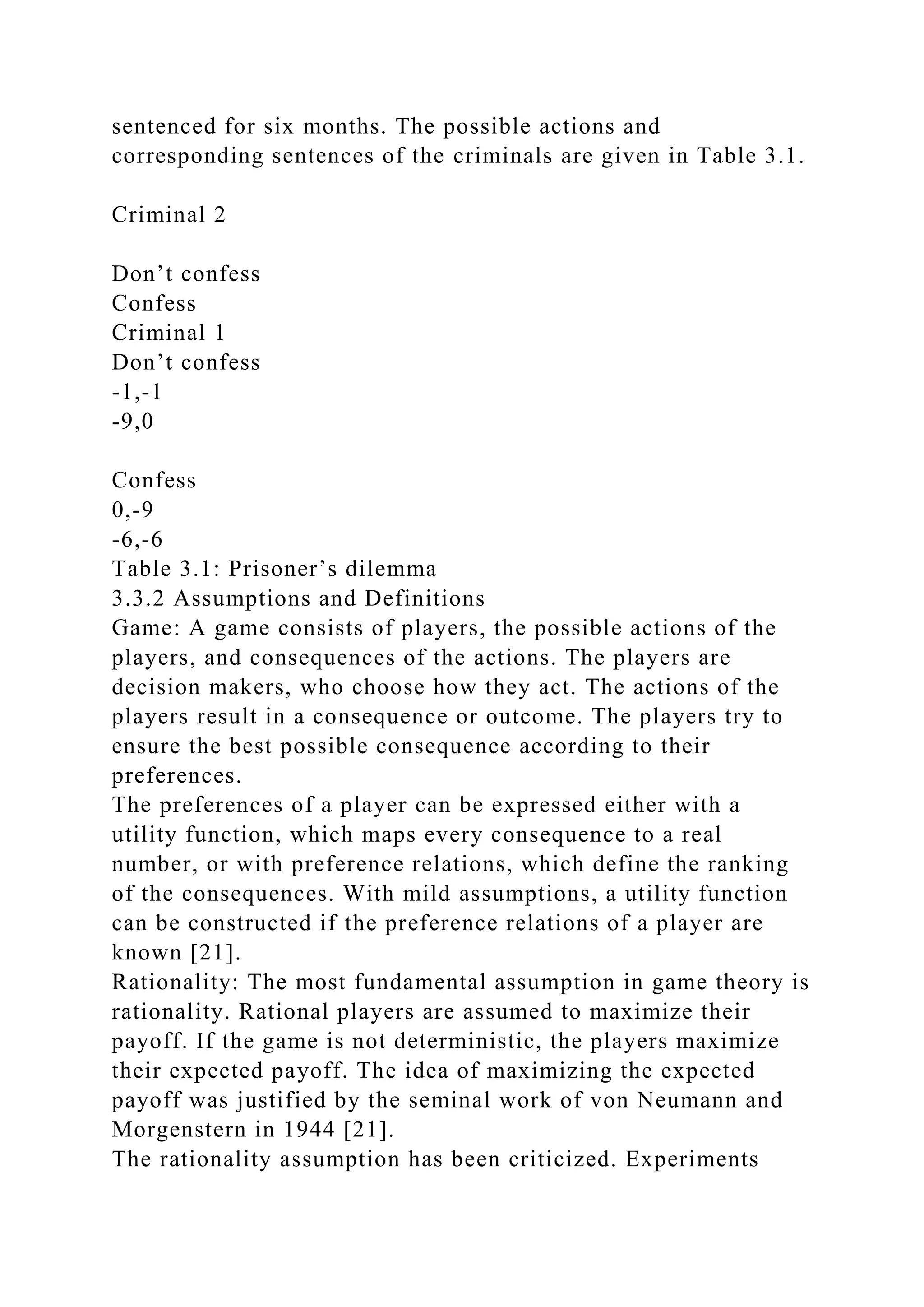 sentenced for six months. The possible actions and
corresponding sentences of the criminals are given in Table 3.1.
Criminal 2
Don’t confess
Confess
Criminal 1
Don’t confess
-1,-1
-9,0
Confess
0,-9
-6,-6
Table 3.1: Prisoner’s dilemma
3.3.2 Assumptions and Definitions
Game: A game consists of players, the possible actions of the
players, and consequences of the actions. The players are
decision makers, who choose how they act. The actions of the
players result in a consequence or outcome. The players try to
ensure the best possible consequence according to their
preferences.
The preferences of a player can be expressed either with a
utility function, which maps every consequence to a real
number, or with preference relations, which define the ranking
of the consequences. With mild assumptions, a utility function
can be constructed if the preference relations of a player are
known [21].
Rationality: The most fundamental assumption in game theory is
rationality. Rational players are assumed to maximize their
payoff. If the game is not deterministic, the players maximize
their expected payoff. The idea of maximizing the expected
payoff was justified by the seminal work of von Neumann and
Morgenstern in 1944 [21].
The rationality assumption has been criticized. Experiments
 