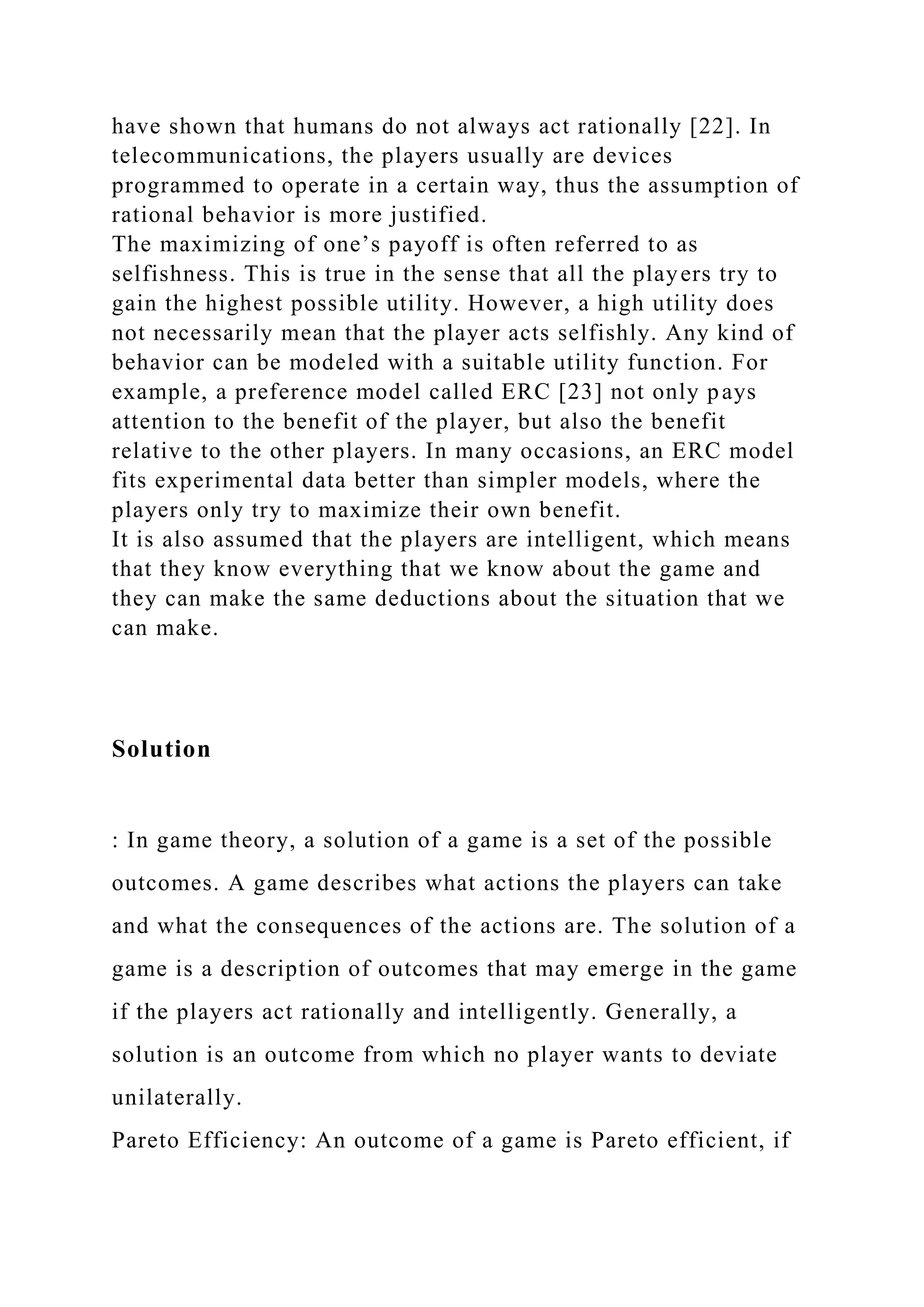 have shown that humans do not always act rationally [22]. In
telecommunications, the players usually are devices
programmed to operate in a certain way, thus the assumption of
rational behavior is more justified.
The maximizing of one’s payoff is often referred to as
selfishness. This is true in the sense that all the players try to
gain the highest possible utility. However, a high utility does
not necessarily mean that the player acts selfishly. Any kind of
behavior can be modeled with a suitable utility function. For
example, a preference model called ERC [23] not only pays
attention to the benefit of the player, but also the benefit
relative to the other players. In many occasions, an ERC model
fits experimental data better than simpler models, where the
players only try to maximize their own benefit.
It is also assumed that the players are intelligent, which means
that they know everything that we know about the game and
they can make the same deductions about the situation that we
can make.
Solution
: In game theory, a solution of a game is a set of the possible
outcomes. A game describes what actions the players can take
and what the consequences of the actions are. The solution of a
game is a description of outcomes that may emerge in the game
if the players act rationally and intelligently. Generally, a
solution is an outcome from which no player wants to deviate
unilaterally.
Pareto Efficiency: An outcome of a game is Pareto efficient, if
 