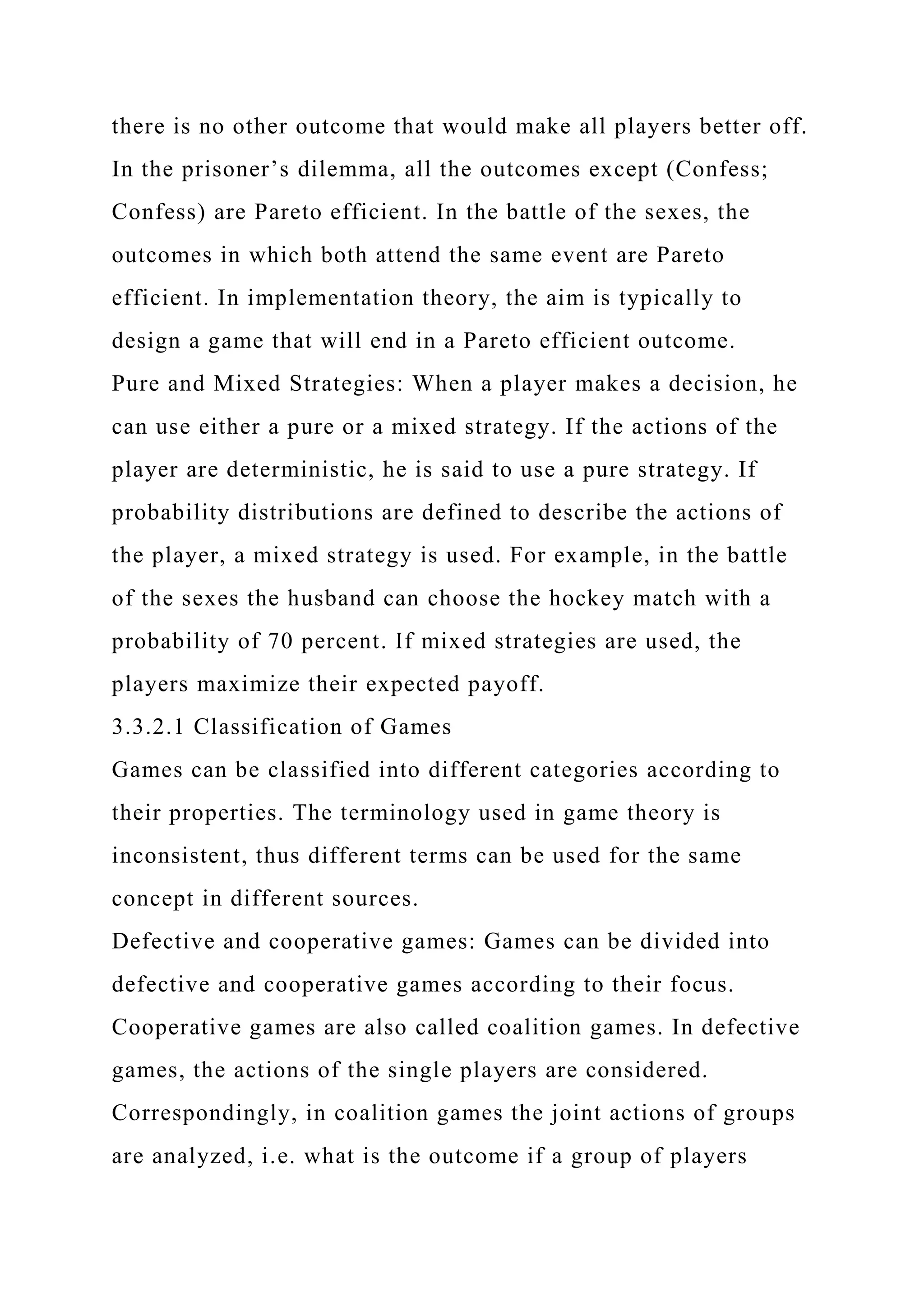 there is no other outcome that would make all players better off.
In the prisoner’s dilemma, all the outcomes except (Confess;
Confess) are Pareto efficient. In the battle of the sexes, the
outcomes in which both attend the same event are Pareto
efficient. In implementation theory, the aim is typically to
design a game that will end in a Pareto efficient outcome.
Pure and Mixed Strategies: When a player makes a decision, he
can use either a pure or a mixed strategy. If the actions of the
player are deterministic, he is said to use a pure strategy. If
probability distributions are defined to describe the actions of
the player, a mixed strategy is used. For example, in the battle
of the sexes the husband can choose the hockey match with a
probability of 70 percent. If mixed strategies are used, the
players maximize their expected payoff.
3.3.2.1 Classification of Games
Games can be classified into different categories according to
their properties. The terminology used in game theory is
inconsistent, thus different terms can be used for the same
concept in different sources.
Defective and cooperative games: Games can be divided into
defective and cooperative games according to their focus.
Cooperative games are also called coalition games. In defective
games, the actions of the single players are considered.
Correspondingly, in coalition games the joint actions of groups
are analyzed, i.e. what is the outcome if a group of players
 