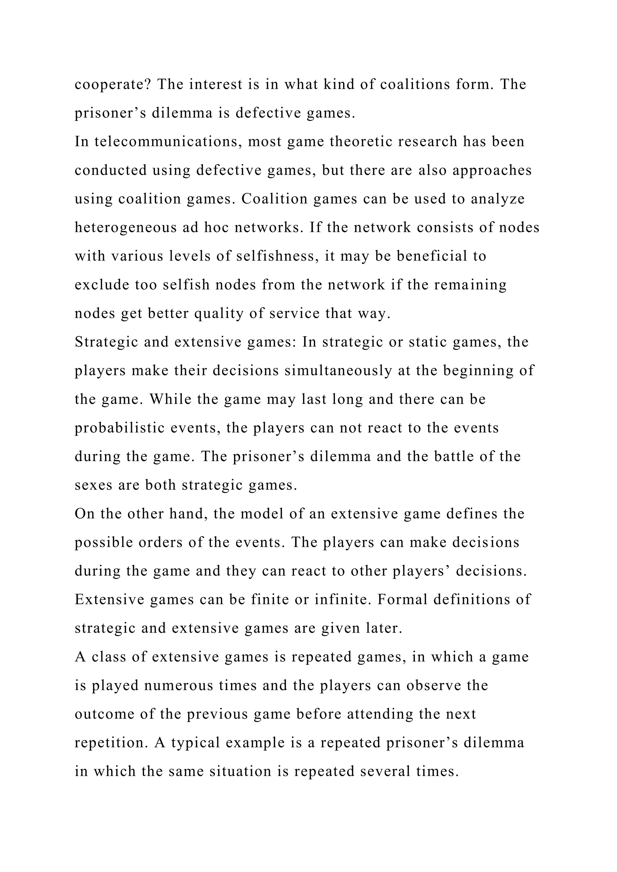cooperate? The interest is in what kind of coalitions form. The
prisoner’s dilemma is defective games.
In telecommunications, most game theoretic research has been
conducted using defective games, but there are also approaches
using coalition games. Coalition games can be used to analyze
heterogeneous ad hoc networks. If the network consists of nodes
with various levels of selfishness, it may be beneficial to
exclude too selfish nodes from the network if the remaining
nodes get better quality of service that way.
Strategic and extensive games: In strategic or static games, the
players make their decisions simultaneously at the beginning of
the game. While the game may last long and there can be
probabilistic events, the players can not react to the events
during the game. The prisoner’s dilemma and the battle of the
sexes are both strategic games.
On the other hand, the model of an extensive game defines the
possible orders of the events. The players can make decisions
during the game and they can react to other players’ decisions.
Extensive games can be finite or infinite. Formal definitions of
strategic and extensive games are given later.
A class of extensive games is repeated games, in which a game
is played numerous times and the players can observe the
outcome of the previous game before attending the next
repetition. A typical example is a repeated prisoner’s dilemma
in which the same situation is repeated several times.
 