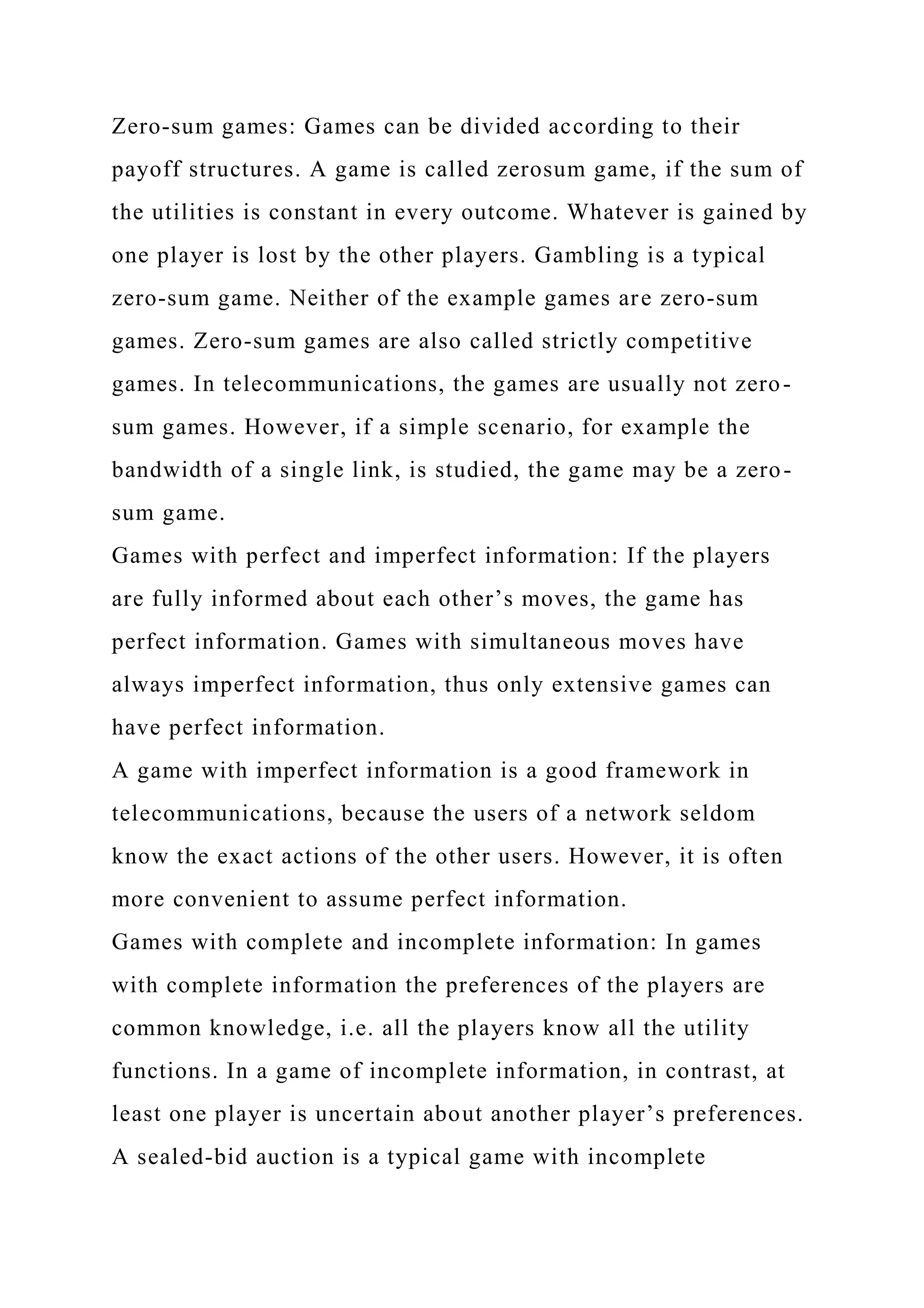 Zero-sum games: Games can be divided according to their
payoff structures. A game is called zerosum game, if the sum of
the utilities is constant in every outcome. Whatever is gained by
one player is lost by the other players. Gambling is a typical
zero-sum game. Neither of the example games are zero-sum
games. Zero-sum games are also called strictly competitive
games. In telecommunications, the games are usually not zero-
sum games. However, if a simple scenario, for example the
bandwidth of a single link, is studied, the game may be a zero-
sum game.
Games with perfect and imperfect information: If the players
are fully informed about each other’s moves, the game has
perfect information. Games with simultaneous moves have
always imperfect information, thus only extensive games can
have perfect information.
A game with imperfect information is a good framework in
telecommunications, because the users of a network seldom
know the exact actions of the other users. However, it is often
more convenient to assume perfect information.
Games with complete and incomplete information: In games
with complete information the preferences of the players are
common knowledge, i.e. all the players know all the utility
functions. In a game of incomplete information, in contrast, at
least one player is uncertain about another player’s preferences.
A sealed-bid auction is a typical game with incomplete
 