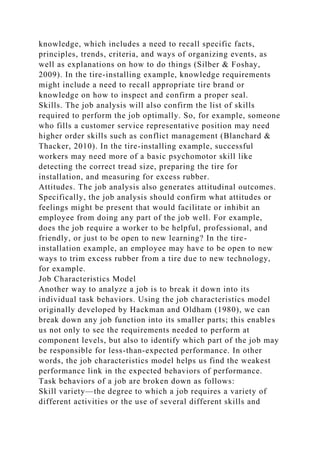 knowledge, which includes a need to recall specific facts,
principles, trends, criteria, and ways of organizing events, as
well as explanations on how to do things (Silber & Foshay,
2009). In the tire-installing example, knowledge requirements
might include a need to recall appropriate tire brand or
knowledge on how to inspect and confirm a proper seal.
Skills. The job analysis will also confirm the list of skills
required to perform the job optimally. So, for example, someone
who fills a customer service representative position may need
higher order skills such as conflict management (Blanchard &
Thacker, 2010). In the tire-installing example, successful
workers may need more of a basic psychomotor skill like
detecting the correct tread size, preparing the tire for
installation, and measuring for excess rubber.
Attitudes. The job analysis also generates attitudinal outcomes.
Specifically, the job analysis should confirm what attitudes or
feelings might be present that would facilitate or inhibit an
employee from doing any part of the job well. For example,
does the job require a worker to be helpful, professional, and
friendly, or just to be open to new learning? In the tire-
installation example, an employee may have to be open to new
ways to trim excess rubber from a tire due to new technology,
for example.
Job Characteristics Model
Another way to analyze a job is to break it down into its
individual task behaviors. Using the job characteristics model
originally developed by Hackman and Oldham (1980), we can
break down any job function into its smaller parts; this enables
us not only to see the requirements needed to perform at
component levels, but also to identify which part of the job may
be responsible for less-than-expected performance. In other
words, the job characteristics model helps us find the weakest
performance link in the expected behaviors of performance.
Task behaviors of a job are broken down as follows:
Skill variety—the degree to which a job requires a variety of
different activities or the use of several different skills and
 