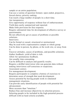 sample or an entire population.
Can use a variety of question formats: open ended, projective,
forced choice, priority ranking.
Can reach a large number of people in a short time.
Are inexpensive.
Give opportunity of response without fear of embarrassment.
Yield data easily summarized and reported.
Make little provision for free response.
Require substantial time for development of effective survey or
questionnaire.
Do not effectively get at causes of problems or possible
solutions.
Interviews
Can be formal or casual, structured or unstructured.
May be used with a representative sample or whole group.
Can be done in person, by phone, at the work site, or away from
it.
Uncover attitudes, causes of problems, and possible solutions.
Gather feedback: yield of data is rich.
Allow for spontaneous feedback.
Are usually time-consuming.
Can be difficult to analyze and quantify results.
Require a skillful interviewer who can generate data without
making interviewee self-conscious or suspicious.
Assessment centers
For management development.
Require participants to complete a battery of exercises to
determine areas of strength that need development.
Assess potential by having people work in simulated
management situations.
Can provide early identification of people with potential for
advancement.
More accurate than "intuition."
Reduce bias and increase objectivity in selection process.
Selecting people to be included in the high-potential process
difficult with no hard criteria available.
 