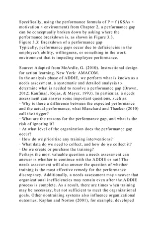 Specifically, using the performance formula of P = f (KSAs ×
motivation × environment) from Chapter 2, a performance gap
can be conceptually broken down by asking where the
performance breakdown is, as shown in Figure 3.3.
Figure 3.3: Breakdown of a performance gap
Typically, performance gaps occur due to deficiencies in the
employee's ability, willingness, or something in the work
environment that is impeding employee performance.
Source: Adapted from McArdle, G. (2010). Instructional design
for action learning. New York: AMACOM.
In the analysis phase of ADDIE, we perform what is known as a
needs assessment, a systematic and detailed analysis to
determine what is needed to resolve a performance gap (Brown,
2012; Kaufman, Rojas, & Mayer, 1993). In particular, a needs
assessment can answer some important questions, such as:
· Why is there a difference between the expected performance
and the actual performance, what Blanchard and Thacker (2010)
call the trigger?
· What are the reasons for the performance gap, and what is the
risk of ignoring it?
· At what level of the organization does the performance gap
occur?
· How do we prioritize any training interventions?
· What data do we need to collect, and how do we collect it?
· Do we create or purchase the training?
Perhaps the most valuable question a needs assessment can
answer is whether to continue with the ADDIE or not! The
needs assessment will also answer the question of whether
training is the most effective remedy for the performance
discrepancy. Additionally, a needs assessment may uncover that
organizational inefficiencies may remain even after the ADDIE
process is complete. As a result, there are times when training
may be necessary, but not sufficient to meet the organizational
goals. Other nontraining systems also influence organizational
outcomes. Kaplan and Norton (2001), for example, developed
 