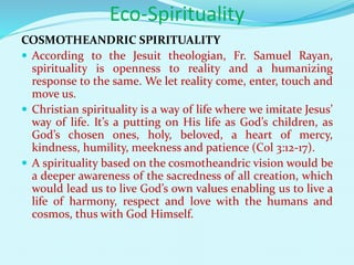 Eco-Spirituality
COSMOTHEANDRIC SPIRITUALITY
 According to the Jesuit theologian, Fr. Samuel Rayan,
spirituality is openness to reality and a humanizing
response to the same. We let reality come, enter, touch and
move us.
 Christian spirituality is a way of life where we imitate Jesus’
way of life. It’s a putting on His life as God’s children, as
God’s chosen ones, holy, beloved, a heart of mercy,
kindness, humility, meekness and patience (Col 3:12-17).
 A spirituality based on the cosmotheandric vision would be
a deeper awareness of the sacredness of all creation, which
would lead us to live God’s own values enabling us to live a
life of harmony, respect and love with the humans and
cosmos, thus with God Himself.
 