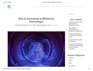 11/14/22, 7:15 PM How to Contribute to Metaverse Technology?
https://metadictory.com/how-to-contribute-to-metaverse-technology/ 1/16
How to Contribute to Metaverse
Technology?
Posted by Belayet H. | Jun 17, 2022 | Blog, Metaverse | 0 |
SEARCH …
Tech updates
The Benefits of Adobe
Illustrator For
Photoshop Users
Best Budget
Smartphone For
Parents You Must Like
What is social media
exchange and how to
do it?
Are UV Sanitizers Safe
for Phones?
Can a Screen Protector
Prevent Cracks? Benefits
of using Screen
Protector
Popular Categories
Android
Apple
Blog
Cell Phone
     
Home Tech Metaverse Crypto Digital Marketing  Business Make Money Reviews  Blog 
 