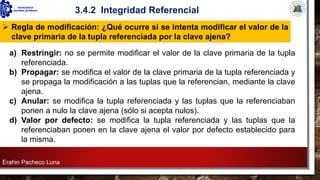 Erahin Pacheco Luna
3.4.2 Integridad Referencial
a) Restringir: no se permite modificar el valor de la clave primaria de la tupla
referenciada.
b) Propagar: se modifica el valor de la clave primaria de la tupla referenciada y
se propaga la modificación a las tuplas que la referencian, mediante la clave
ajena.
c) Anular: se modifica la tupla referenciada y las tuplas que la referenciaban
ponen a nulo la clave ajena (sólo si acepta nulos).
d) Valor por defecto: se modifica la tupla referenciada y las tuplas que la
referenciaban ponen en la clave ajena el valor por defecto establecido para
la misma.
➢ Regla de modificación: ¿Qué ocurre si se intenta modificar el valor de la
clave primaria de la tupla referenciada por la clave ajena?
 