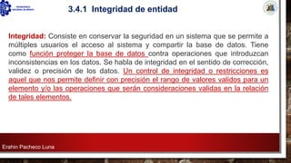 Erahin Pacheco Luna
3.4.1 Integridad de entidad
Integridad: Consiste en conservar la seguridad en un sistema que se permite a
múltiples usuarios el acceso al sistema y compartir la base de datos. Tiene
como función proteger la base de datos contra operaciones que introduzcan
inconsistencias en los datos. Se habla de integridad en el sentido de corrección,
validez o precisión de los datos. Un control de integridad o restricciones es
aquel que nos permite definir con precisión el rango de valores validos para un
elemento y/o las operaciones que serán consideraciones validas en la relación
de tales elementos.
 