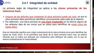 Erahin Pacheco Luna
3.4.1 Integridad de entidad
La primera regla de integridad se aplica a las claves primarias de las
relaciones base:
➢ ninguno de los atributos que componen la clave primaria puede ser nulo, ya que la
clave primaria debe permitirnos identificar unívocamente cada tupla de la relación.
➢ Por definición, una clave primaria es una clave irreducible (si se elimina alguno de
los atributos deja de ser única) que se utiliza para identificar de modo único las
tuplas (filas).
Que es irreducible significa que ningún subconjunto de la clave primaria sirve para identificar las
tuplas de modo único. Si se permitiera que parte de la clave primaria fuera nula, se estaría
diciendo que no todos sus atributos son necesarios para distinguir las tuplas, con lo que se
estaría contradiciendo la irreducibilidad.
 