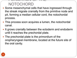 FORMATION OF THE
NOTOCHORD
 Some mesenchymal cells that have ingressed through
the streak migrate cranially from the primitive node and
pit, forming a median cellular cord, the notochordal
process.
 This process soon acquires a lumen, the notochordal
canal.
 It grows cranially between the ectoderm and endoderm
until it reaches the prechordal plate.
 The prechordal plate is the primordium of the
oropharyngeal membrane, located at the future site of
the oral cavity.
8
 