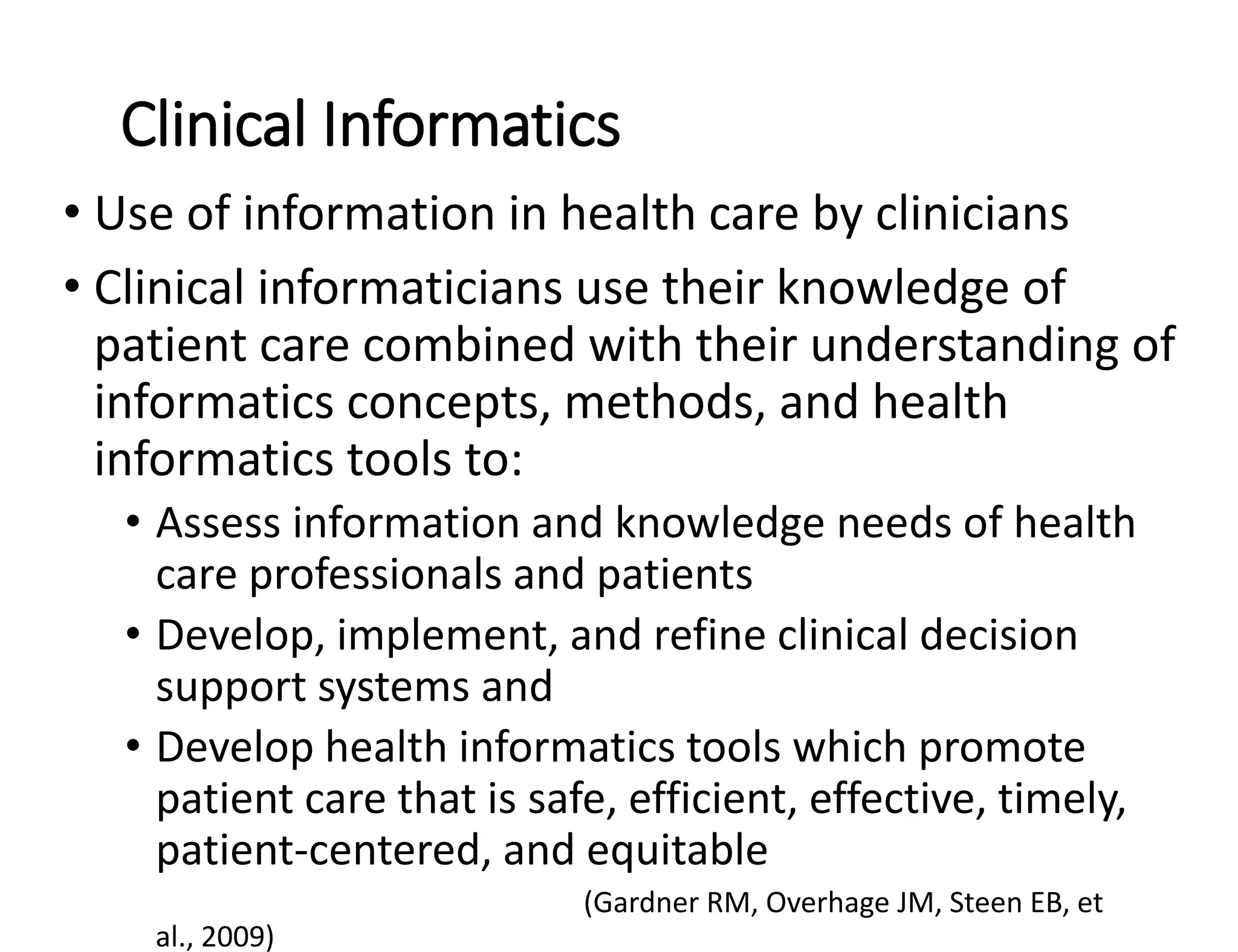Clinical Informatics
• Use of information in health care by clinicians
• Clinical informaticians use their knowledge of
patient care combined with their understanding of
informatics concepts, methods, and health
informatics tools to:
• Assess information and knowledge needs of health
care professionals and patients
• Develop, implement, and refine clinical decision
support systems and
• Develop health informatics tools which promote
patient care that is safe, efficient, effective, timely,
patient-centered, and equitable
(Gardner RM, Overhage JM, Steen EB, et
al., 2009)
 