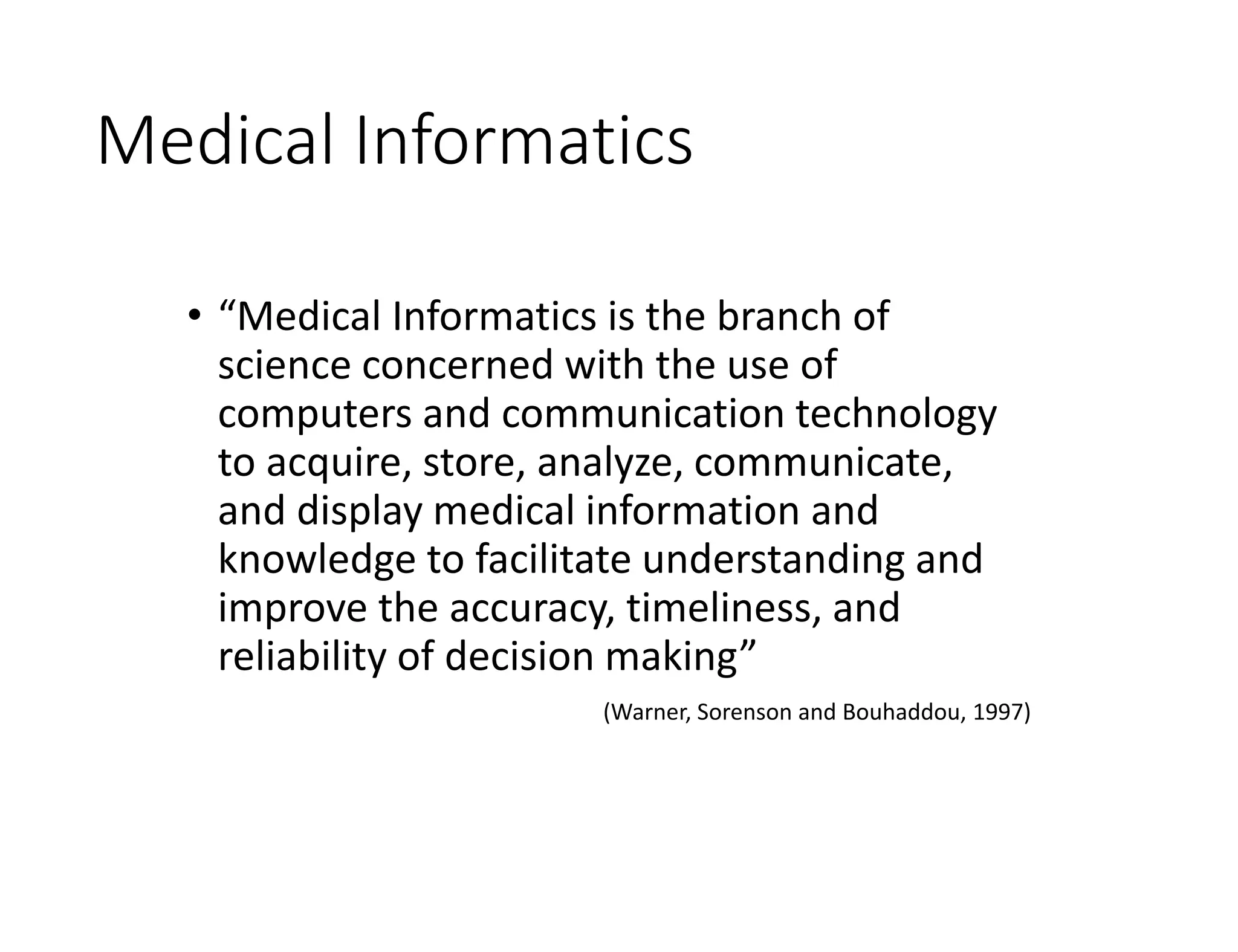 Medical Informatics
• “Medical Informatics is the branch of
science concerned with the use of
computers and communication technology
to acquire, store, analyze, communicate,
and display medical information and
knowledge to facilitate understanding and
improve the accuracy, timeliness, and
reliability of decision making”
(Warner, Sorenson and Bouhaddou, 1997)
 