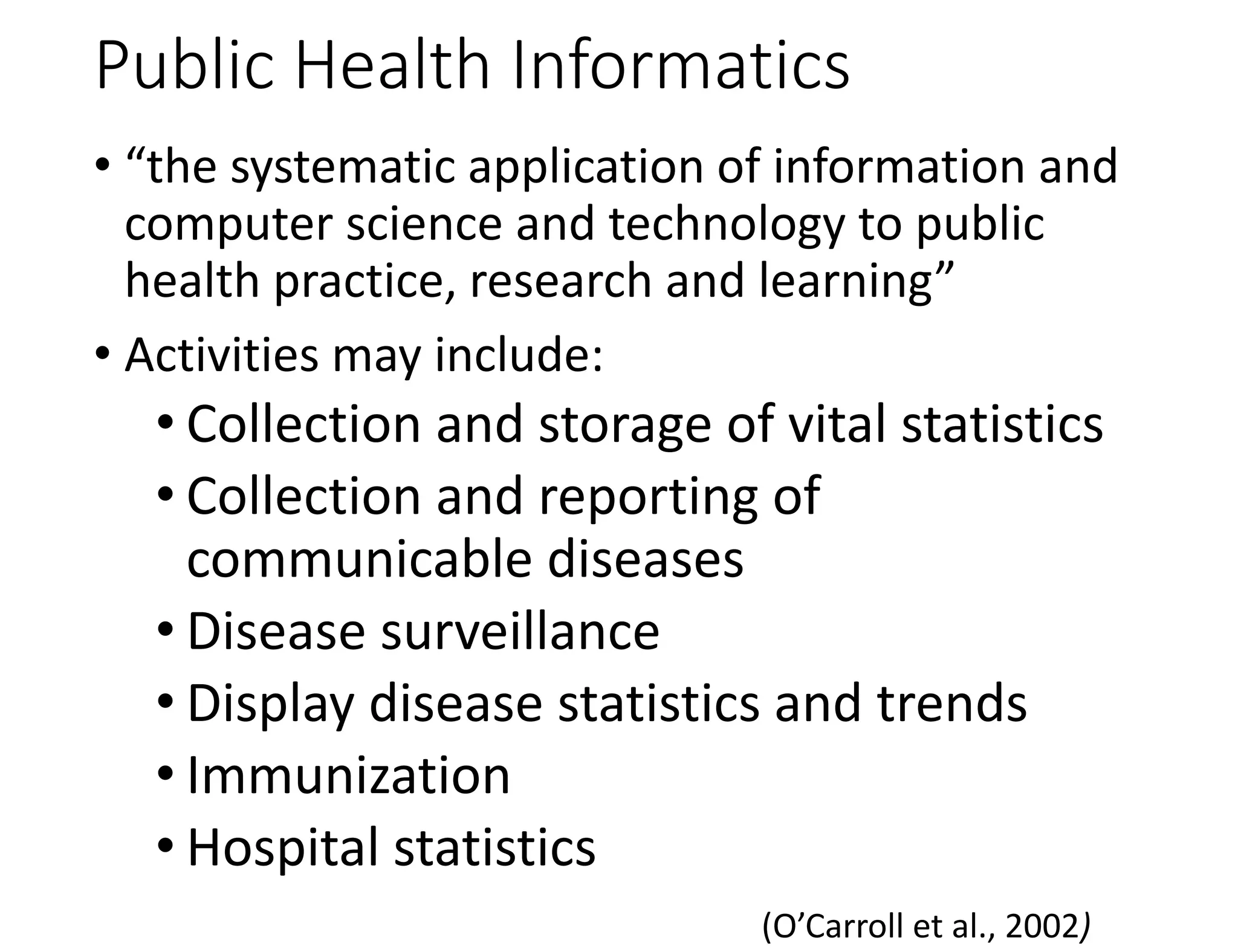 Public Health Informatics
• “the systematic application of information and
computer science and technology to public
health practice, research and learning”
• Activities may include:
• Collection and storage of vital statistics
• Collection and reporting of
communicable diseases
• Disease surveillance
• Display disease statistics and trends
• Immunization
• Hospital statistics
(O’Carroll et al., 2002)
 