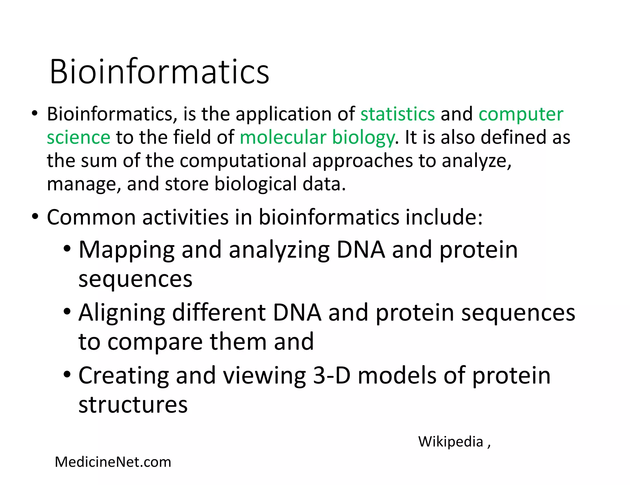 Bioinformatics
• Bioinformatics, is the application of statistics and computer
science to the field of molecular biology. It is also defined as
the sum of the computational approaches to analyze,
manage, and store biological data.
• Common activities in bioinformatics include:
• Mapping and analyzing DNA and protein
sequences
• Aligning different DNA and protein sequences
to compare them and
• Creating and viewing 3-D models of protein
structures
Wikipedia ,
MedicineNet.com
 