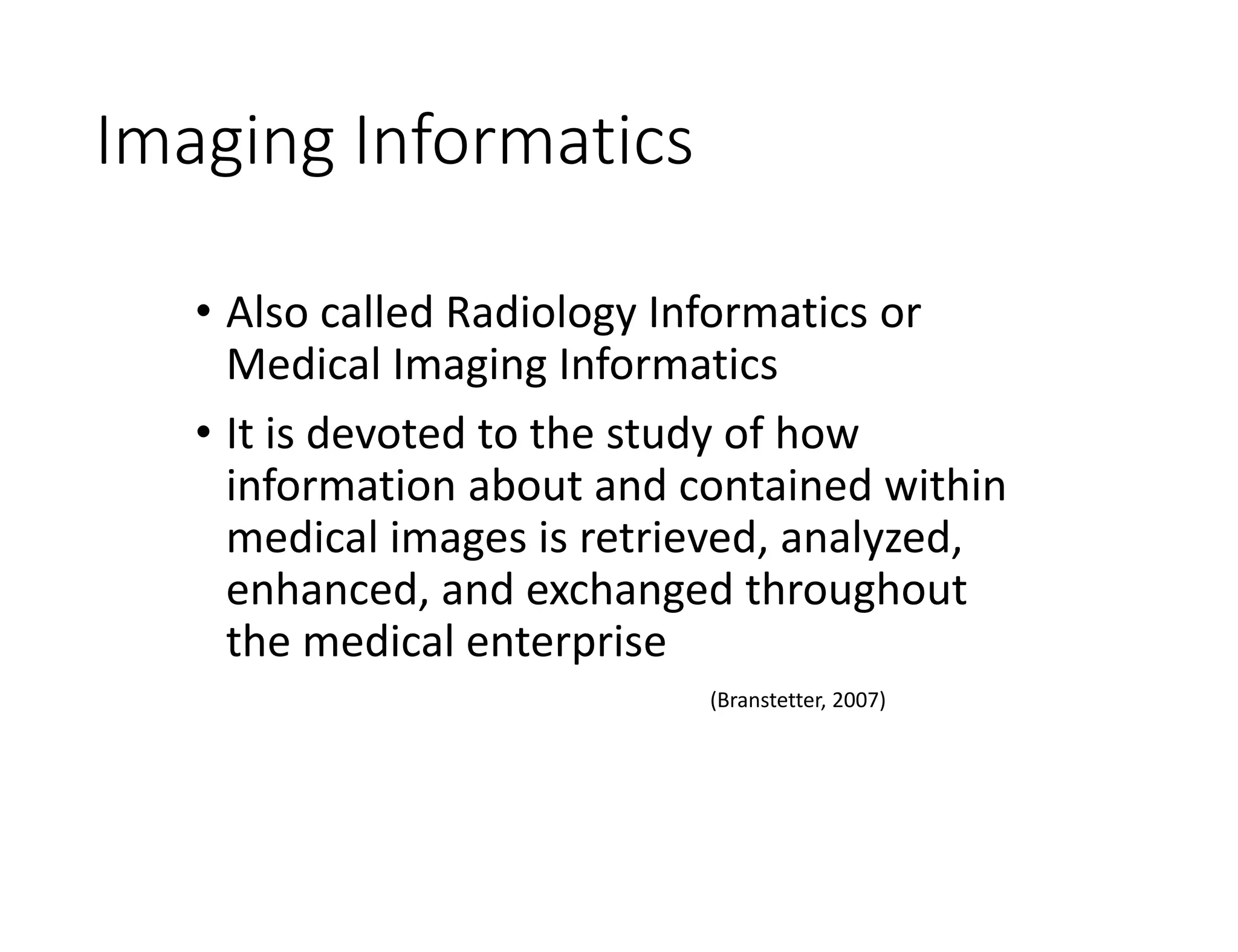 Imaging Informatics
• Also called Radiology Informatics or
Medical Imaging Informatics
• It is devoted to the study of how
information about and contained within
medical images is retrieved, analyzed,
enhanced, and exchanged throughout
the medical enterprise
(Branstetter, 2007)
 
