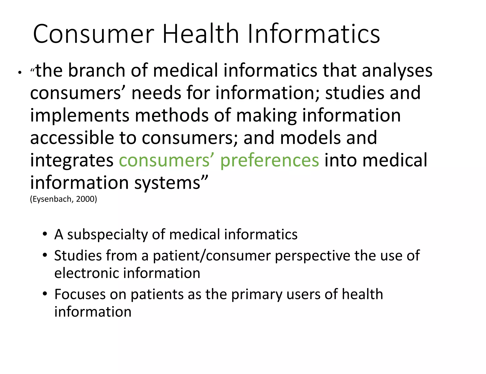 Consumer Health Informatics
• “the branch of medical informatics that analyses
consumers’ needs for information; studies and
implements methods of making information
accessible to consumers; and models and
integrates consumers’ preferences into medical
information systems”
(Eysenbach, 2000)
• A subspecialty of medical informatics
• Studies from a patient/consumer perspective the use of
electronic information
• Focuses on patients as the primary users of health
information
 