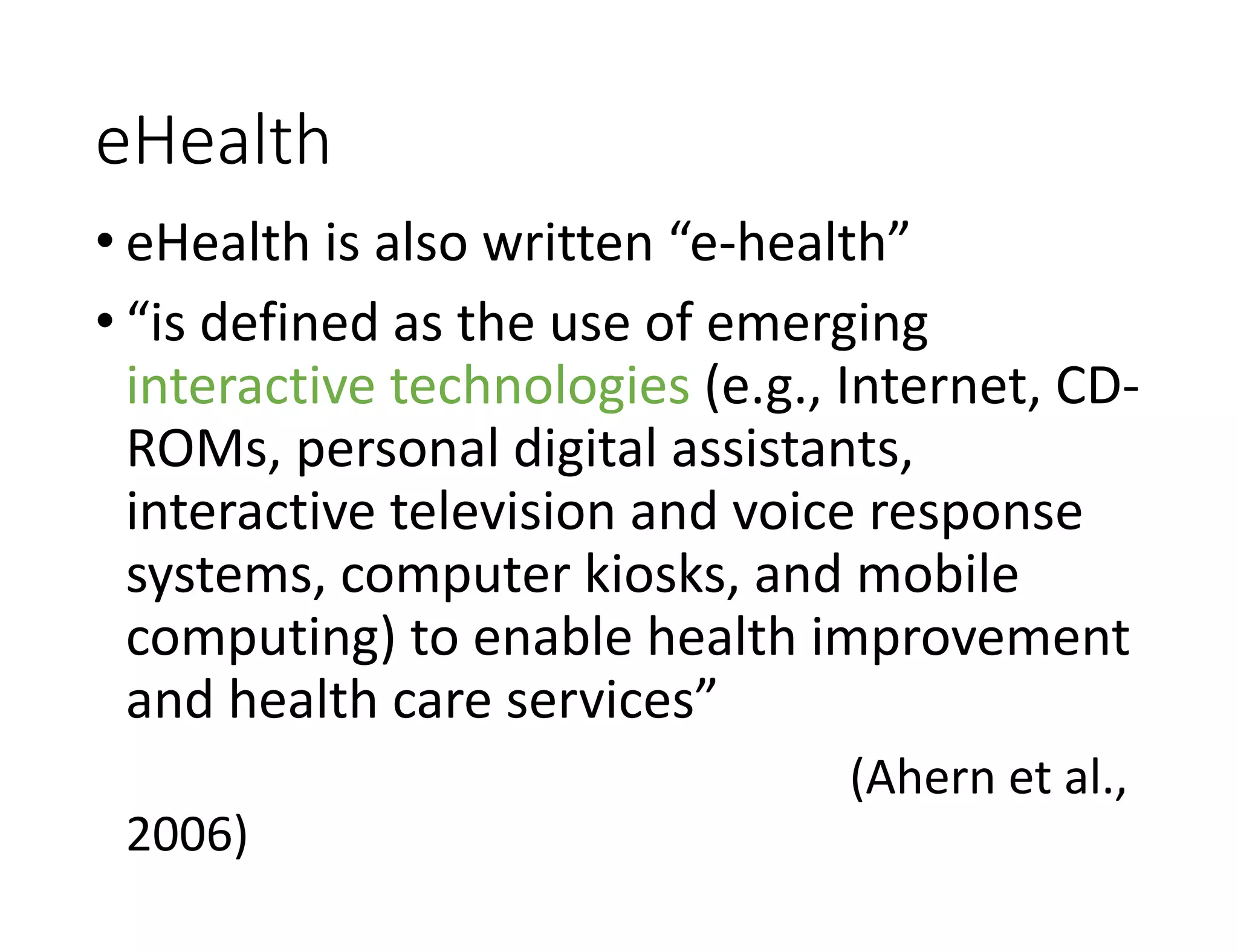 eHealth
• eHealth is also written “e-health”
• “is defined as the use of emerging
interactive technologies (e.g., Internet, CD-
ROMs, personal digital assistants,
interactive television and voice response
systems, computer kiosks, and mobile
computing) to enable health improvement
and health care services”
(Ahern et al.,
2006)
 