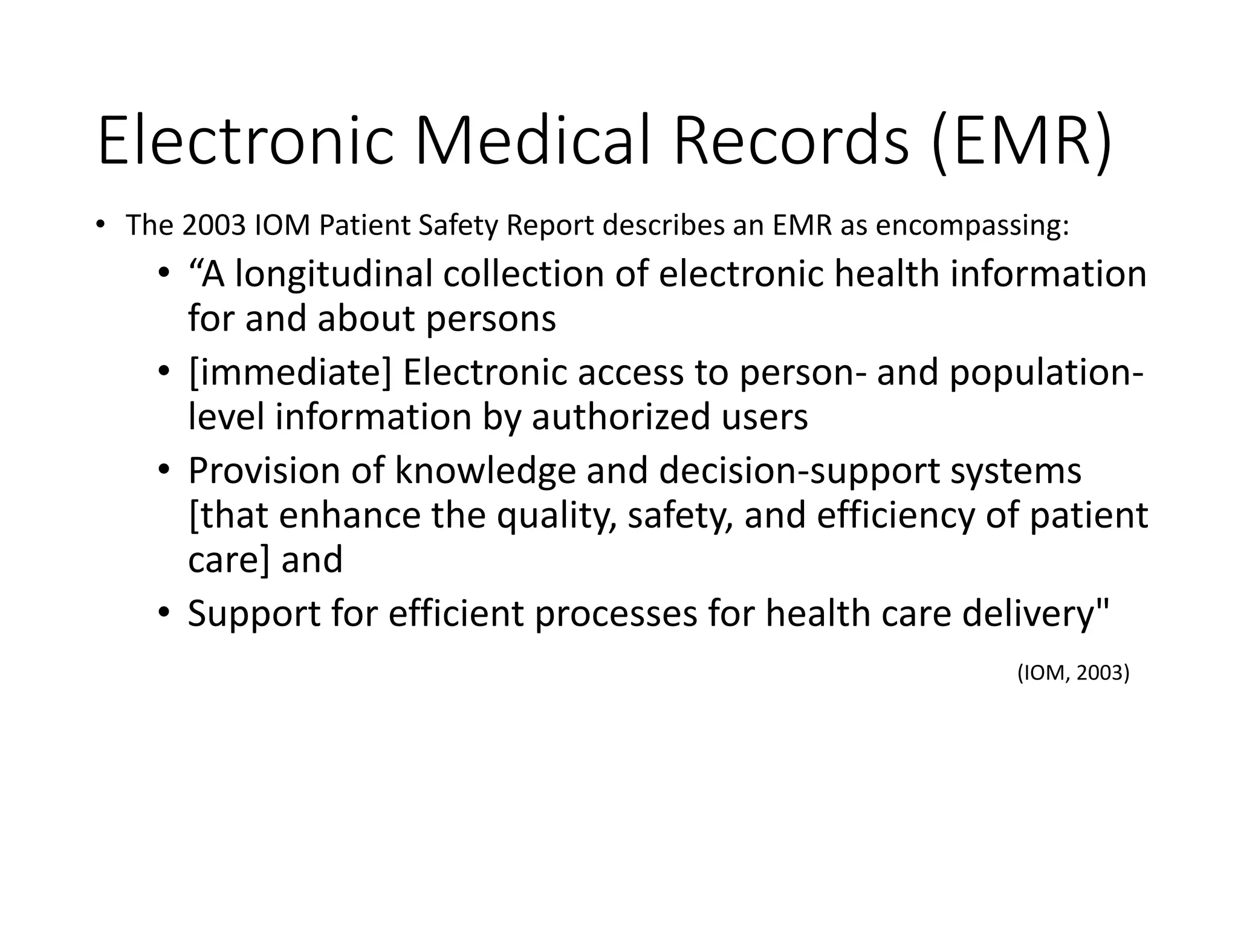 Electronic Medical Records (EMR)
• The 2003 IOM Patient Safety Report describes an EMR as encompassing:
• “A longitudinal collection of electronic health information
for and about persons
• [immediate] Electronic access to person- and population-
level information by authorized users
• Provision of knowledge and decision-support systems
[that enhance the quality, safety, and efficiency of patient
care] and
• Support for efficient processes for health care delivery"
(IOM, 2003)
 
